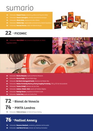 r
sumario
76 -
10 - Entrevista | Raquel Franco, directora y editora de Pequeño Editor
14 - Entrevista I Ileana Lotersztain, directora de Ediciones Iamiqué
16 - Entrevista I Silvia Sirkis, directora de Arte a Babor
18 - Entrevista I Matías Zoja, responsable comercial de La Bestia Equilátera
20 - Entrevista I Marcelo Ferrero, editor de Editorial Brujas
22 -FICOMIC
36 - Entrevista I Maxi Altieri, del Consorcio Exportador de Teatro
Argentino (CETA)
50 - Entrevista | Marina Massone, dueña de Marina Massone
56 - Entrevista | Marcos Mafia, CEO de Mafia Bags
60 - Entrevista ISol María Zwierzynski Sudak, directora de Pebeta Teta
62 - Entrevista I Matías Fernández Moores y Charly González Fernández, CEO y CCO de Vacavaliente
64 - Entrevista I Yanina Griboff, directora de Lúa Chea
66 - Entrevista I Andrea «Polak» Nelli, dueña de Posibles Objetos
68 - Entrevista I Rodrigo Broner, propietario de Diseño Crudo
70 - Entrevista I Cecila Pont, dueña de Cecilia Pont
72 -Bienal de Venecia
74 -PINTA Londres
75 - Entrevista I Pablo de Sousa, de Aldo de Sousa Gallery
Festival Annecy
78 - Entrevista I Rosanna Manfredi, presidenta y directora de Encuadre
82 - Entrevista I José María Ferrucci, director de Hook Up Animation
42 - Entrevista I Ignacio Liprandi, de I. L. Arte Contemporáneo
 