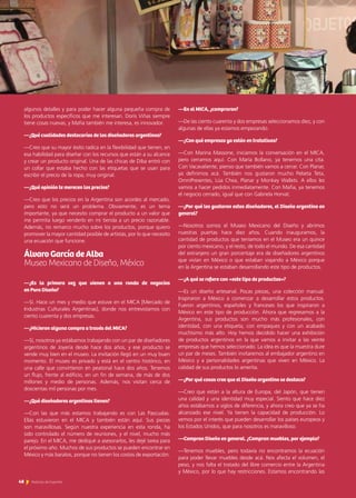 algunos detalles y para poder hacer alguna pequeña compra de
los productos específicos que me interesan. Doris Viñas siempre
tiene cosas nuevas, y Mafia también me interesa, es innovador.
—¿Qué cualidades destacarías de los diseñadores argentinos?
—Creo que su mayor éxito radica en la flexibilidad que tienen, en
esa habilidad para diseñar con los recursos que están a su alcance
y crear un producto original. Una de las chicas de Diba entró con
un collar que estaba hecho con las etiquetas que se usan para
escribir el precio de la ropa, muy original.
—¿Qué opinión te merecen los precios?
—Creo que los precios en la Argentina son acordes al mercado,
pero esto no será un problema. Obviamente, es un tema
importante, ya que necesito comprar el producto a un valor que
me permita luego venderlo en mi tienda a un precio razonable.
Además, no remarco mucho sobre los productos, porque quiero
promover la mayor cantidad posible de artistas, por lo que necesito
una ecuación que funcione.
Álvaro García de Alba	 		
Museo Mexicano de Diseño, México
—¿Es la primera vez que vienen a una ronda de negocios
en Puro Diseño?
—Sí. Hace un mes y medio que estuve en el MICA [Mercado de
Industrias Culturales Argentinas], donde nos entrevistamos con
ciento cuarenta y dos empresas.
—¿Hicieron alguna compra a través del MICA?
—Sí, nosotros ya estábamos trabajando con un par de diseñadores
argentinos de Joyería desde hace dos años, y ese producto se
vende muy bien en el museo. La invitación llegó en un muy buen
momento. El museo es privado y está en el centro histórico, en
una calle que convirtieron en peatonal hace dos años. Tenemos
un flujo, frente al edificio, en un fin de semana, de más de dos
millones y medio de personas. Además, nos visitan cerca de
doscientas mil personas por mes.
—¿Qué diseñadores argentinos tienen?
—Con las que más estamos trabajando es con Las Pascualas.
Ellas estuvieron en el MICA y también están aquí. Sus piezas
son maravillosas. Según nuestra experiencia en esta ronda, ha
sido controlado el número de reuniones, y el nivel, mucho más
parejo. En el MICA, me dediqué a asesorarlos, les dejé tarea para
el próximo año. Muchos de sus productos se pueden encontrar en
México y más baratos, porque no tienen los costos de exportación.
—En el MICA, ¿compraron?
—De las ciento cuarenta y dos empresas seleccionamos diez, y con
algunas de ellas ya estamos empezando.
—¿Con qué empresas ya están en tratativas?
—Con Marina Massone, iniciamos la conversación en el MICA,
pero cerramos aquí. Con María Bollano, ya tenemos una cita.
Con Vacavaliente, pienso que también vamos a cerrar. Con Planar,
ya definimos acá. También nos gustaron mucho Pebeta Teta,
OmniPresentes, Lúa Chea, Planar y Monkey Wallets. A ellos les
vamos a hacer pedidos inmediatamente. Con Mafia, ya tenemos
el negocio cerrado, igual que con Gabriela Horvat.
—¿Por qué les gustaron estos diseñadores, el Diseño argentino en
general?
—Nosotros somos el Museo Mexicano del Diseño y abrimos
nuestras puertas hace diez años. Cuando inauguramos, la
cantidad de productos que teníamos en el Museo era un quince
por ciento mexicano, y el resto, de todo el mundo. De esa cantidad
del extranjero un gran porcentaje era de diseñadores argentinos
que vivían en México o que estaban viajando a México porque
en la Argentina se estaban desarrollando este tipo de productos.
—¿A qué se refiere con «este tipo de productos»?
—Es un diseño artesanal. Pocas piezas, una colección manual.
Inspiraron a México a comenzar a desarrollar estos productos.
Fueron argentinos, españoles y franceses los que inspiraron a
México en este tipo de producción. Ahora que regresamos a la
Argentina, sus productos son mucho más profesionales, con
identidad, con una etiqueta, con empaques y con un acabado
muchísimo más alto. Hoy hemos decidido hacer una exhibición
de productos argentinos en la que vamos a invitar a las veinte
empresas que hemos seleccionado. La idea es que la muestra dure
un par de meses. También invitaremos al embajador argentino en
México y a personalidades argentinas que viven en México. La
calidad de sus productos lo amerita.
—¿Por qué cosas cree que el Diseño argentino se destaca?
—Creo que están a la altura de Europa, del Japón, que tienen
una calidad y una identidad muy especial. Siento que hace diez
años estábamos a siglos de diferencia, y ahora creo que ya se ha
alcanzado ese nivel. Ya tienen la capacidad de producción. Lo
vemos por el interés que pueden desarrollar los países europeos y
los Estados Unidos, que para nosotros es maravilloso.
—Compran Diseño en general. ¿Compran muebles, por ejemplo?
—Tenemos muebles, pero todavía no encontramos la ecuación
para poder llevar muebles desde acá. Nos afecta el volumen, el
peso, y nos falta el tratado del libre comercio entre la Argentina
y México, por lo que hay restricciones. Estamos encontrando las
48 Noticias de ExportAr
 