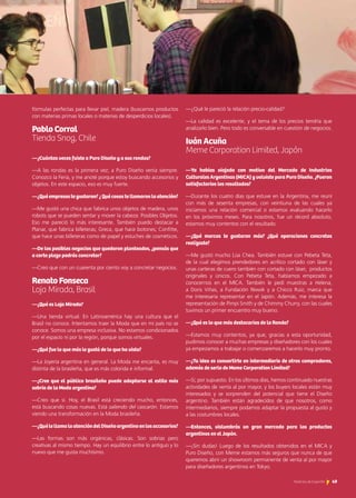 fórmulas perfectas para llevar piel, madera (buscamos productos
con materias primas locales o materias de desperdicios locales).
Pablo Corral	 			
Tienda Snog, Chile
—¿Cuántas veces fuiste a Puro Diseño y a sus rondas?
—A las rondas es la primera vez; a Puro Diseño venía siempre.
Conozco la Feria, y me anoté porque estoy buscando accesorios y
objetos. En este espacio, eso es muy fuerte.
—¿Quéempresastegustaron?¿Quécosastellamaronlaatención?
—Me gustó una chica que fabrica unos objetos de madera, unos
robots que se pueden sentar y mover la cabeza: Posibles Objetos.
Eso me pareció lo más interesante. También puedo destacar a
Planar, que fabrica billeteras; Greca, que hace botones; Confitte,
que hace unas billeteras como de papel y estuches de cosméticos.
—De los posibles negocios que quedaron planteados, ¿pensás que
a corto plazo podrás concretar?
—Creo que con un cuarenta por ciento voy a concretar negocios.
Renato Fonseca				
Loja Mirada, Brasil
—¿Qué es Loja Mirada?
—Una tienda virtual. En Latinoamérica hay una cultura que el
Brasil no conoce. Intentamos traer la Moda que en mi país no se
conoce. Somos una empresa inclusiva. No estamos condicionados
por el espacio ni por la región, porque somos virtuales.
—¿Qué fue lo que más le gustó de lo que ha visto?
—La Joyería argentina en general. La Moda me encanta, es muy
distinta de la brasileña, que es más colorida e informal.
—¿Cree que el público brasileño puede adaptarse al estilo más
sobrio de la Moda argentina?
—Creo que sí. Hoy, el Brasil está creciendo mucho, entonces,
está buscando cosas nuevas. Está saliendo del cascarón. Estamos
viendo una transformación en la Moda brasileña.
—¿QuélellamalaatencióndelDiseñoargentinoenlosaccesorios?
—Las formas son más orgánicas, clásicas. Son sobrias pero
creativas al mismo tiempo. Hay un equilibrio entre lo antiguo y lo
nuevo que me gusta muchísimo.
—¿Qué le pareció la relación precio-calidad?
—La calidad es excelente, y el tema de los precios tendría que
analizarlo bien. Pero todo es conversable en cuestión de negocios.
Iván Acuña					
Meme Corporation Limited, Japón
—Ya habías viajado con motivo del Mercado de Industrias
Culturales Argentinas (MICA) y volviste para Puro Diseño. ¿Fueron
satisfactorios los resultados?
—Durante los cuatro días que estuve en la Argentina, me reuní
con más de sesenta empresas, con veintiuna de las cuales ya
iniciamos una relación comercial o estamos evaluando hacerlo
en los próximos meses. Para nosotros, fue un récord absoluto,
estamos muy contentos con el resultado.
—¿Qué marcas te gustaron más? ¿Qué operaciones concretas
realizaste?
—Me gustó mucho Lúa Chea. También estuve con Pebeta Teta,
de la cual elegimos prendedores en acrílico cortado con láser y
unas carteras de cuero también con cortado con láser, productos
originales y únicos. Con Pebeta Teta, habíamos empezado a
conocernos en el MICA. También le pedí muestras a Helena,
a Doris Viñas, a Fundación Niwok y a Chicco Ruiz, marca que
me interesaría representar en el Japón. Además, me interesa la
representación de Pimpi Smith y de Chimmy Churry, con las cuales
tuvimos un primer encuentro muy bueno.
—¿Qué es lo que más destacarías de la Ronda?
—Estamos muy contentos, ya que, gracias a esta oportunidad,
pudimos conocer a muchas empresas y diseñadores con los cuales
ya empezamos a trabajar o comenzaremos a hacerlo muy pronto.
—¿Tu idea es convertirte en intermediario de otros compradores,
además de serlo de Meme Corporation Limited?
—Sí, por supuesto. En los últimos días, hemos continuado nuestras
actividades de venta al por mayor, y los buyers locales están muy
interesados y se sorprenden del potencial que tiene el Diseño
argentino. También están agradecidos de que nosotros, como
intermediarios, siempre podamos adaptar la propuesta al gusto y
a las costumbres locales.
—Entonces, vislumbrás un gran mercado para los productos
argentinos en el Japón.
—¡Sin dudas! Luego de los resultados obtenidos en el MICA y
Puro Diseño, con Meme estamos más seguros que nunca de que
queremos abrir un showroom permanente de venta al por mayor
para diseñadores argentinos en Tokyo.
49Noticias de ExportAr
 