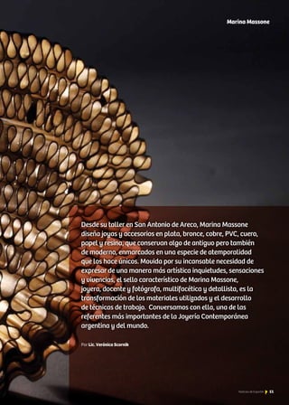 Marina Massone
Desde su taller en San Antonio de Areco, Marina Massone
diseña joyas y accesorios en plata, bronce, cobre, PVC, cuero,
papel y resina, que conservan algo de antiguo pero también
de moderno, enmarcados en una especie de atemporalidad
que los hace únicos. Movida por su incansable necesidad de
expresar de una manera más artística inquietudes, sensaciones
y vivencias, el sello característico de Marina Massone,
joyera, docente y fotógrafa, multifacética y detallista, es la
transformación de los materiales utilizados y el desarrollo
de técnicas de trabajo. Conversamos con ella, una de las
referentes más importantes de la Joyería Contemporánea
argentina y del mundo.
Por Lic. Verónica Scornik
51Noticias de ExportAr
 