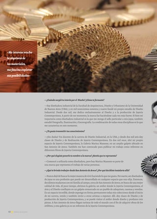 52 Noticias de ExportAr
—¿Cuándosurgiótuinterésporel Diseño?¿Cómoteformaste?
—Soy diseñadora industrial de la Facultad de Arquitectura, Diseño y Urbanismo de la Universidad
de Buenos Aires [UBA], y en mil novecientos noventa y cuatro fundé mi propio estudio de Diseño
Industrial. Desde dos mil, me dedico exclusivamente al Diseño y a la producción de Joyería
Contemporánea. A partir de ese momento, la marca fue haciéndose cada vez más fuerte. Si bien mi
trayectoria como diseñadora industrial es la que me otorga el sello particular a mis joyas, también
estudié Fotografía, Iluminación y Escenografía. La combinación de todas estas disciplinas es lo que
me caracteriza en este momento.
—¿Tegustatransmitirtusconocimientos?
—¡Sin dudas! Fui docente de la carrera de Diseño Industrial, en la UBA, y desde dos mil seis doy
clases de Diseño y de Realización de Joyería Contemporánea. En dos mil once, abrí mi propio
espacio de Joyería Contemporánea, la Galería Marina Massone, en un amplio galpón ubicado en
San Antonio de Areco. También me han convocado para publicar mi trabajo como referente en
diferentes libros de Joyería Contemporánea.
—¿Porquéelegisteponerletunombrealamarca?¿Sentísqueterepresenta?
—Comencé a utilizarla como diseñadora, pero hoy Marina Massone es parte de 			
una marca que representa el trabajo de varias personas.
—¿QuétebrindatrabajardesdeSanAntoniodeAreco?¿Porquédecidisteinstalarteallá?
—Nuncadejédebuscarlamejormaneradevivirhaciendoloquemegusta.Porsuerte,serdiseñadora
de joyas es una profesión que puede ser desarrollada en cualquier espacio que uno elija. Entonces,
decidimosmudarnosconmifamiliaalcampo,cercadeSanAntoniodeAreco,enbuscadeunamejor
calidad de vida. Al poco tiempo, abrimos la galería; un atelier donde la Joyería Contemporánea, el
Arte y el Diseño confluyen en un galpón enmarcado en un pueblo de adoquines, casonas y veredas.
Es un espacio increíble, donde expongo en forma permanente todas mis colecciones desde el inicio
de mi carrera, vendo y también invito a otros artistas a exponer. Allí, doy clases de Diseño y de
producción de Joyería Contemporánea, y se puede visitar el atelier donde diseño y produzco mis
piezas. A San Antonio de Areco llegan turistas de todo el mundo con el fin de adquirir obras de los
orfebres, y esta galería ya es un referente de la Joyería Contemporánea.
52 Noticias de ExportAr
«Meinteresamucho
laalquimiade		
losmateriales,		
mefascinaexplorar	
susposibilidades»
 