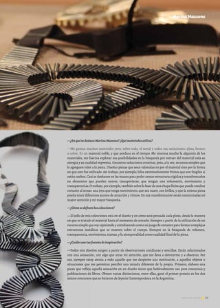 53Noticias de ExportAr 53Noticias de ExportAr
—¿EnquésedestacaMarinaMassone?¿Quématerialesutiliza?
—Me gustan muchos materiales pero, sobre todo, el metal y todas sus variaciones: plata, bronce
o cobre. Es un material noble, y que perdura en el tiempo. Me interesa mucho la alquimia de los
materiales, me fascina explorar sus posibilidades en la búsqueda por extraer del material toda su
energía y su cualidad expresiva. Encontrar soluciones creativas, pero, a la vez, recursos simples que
le agreguen valor a la pieza. Diseñar piezas que sean valoradas no por el material sino por la forma
en que este fue utilizado. Así trabajo, por ejemplo, hilos extremadamente finitos que son frágiles si
están sueltos. Casi se deshacen en las manos para poder armar estructuras rígidas y transformarlos
en elementos que puedan usarse, transportarse, que tengan una volumetría, movimiento y
transparencias.O trabajo,por ejemplo,también sobre la base de una chapa finita que puede resultar
cortante al armar una joya que tenga movimiento, que sea suave, con brillos, y que la misma pieza
pueda tener diferentes puntos de atracción y ritmos. En esa transformación están concentradas mi
mayor atención y mi mayor búsqueda.
—¿Cómosedefinenlascolecciones?
—El sello de mis colecciones está en el diseño y en cómo está pensada cada pieza, desde la manera
en que es tratado el material hasta el momento de cerrarlo. Siempre a partir de la utilización de un
recurso simple que voy repitiendo y entrelazando como un juego de encastre para formar complejas
estructuras metálicas que se mueven sobre el cuerpo. Siempre en la búsqueda de volumen,
transparencia, movimiento, tramas, y la atemporalidad como cualidad final de la pieza.
—¿Cuálessontusfuentesdeinspiración?
—Todos mis diseños surgen a partir de observaciones cotidianas y sencillas. Están relacionados
con una sensación, con algo que atrae mi atención, que me lleva a detenerme y a observar. Por
eso, siempre estoy atenta a todo aquello que me despierte una motivación, a aquellos objetos o
situaciones que me permitan percibir una mirada diferente de la propia. Primero, elaboro una
pieza que refleje aquella sensación en un diseño único que habitualmente uso para concursos y
publicaciones de libros. Obtuve varias distinciones, entre ellas, gané el primer premio en los dos
únicos concursos que se hicieron de Joyería Contemporánea en la Argentina.
Marina Massone
 