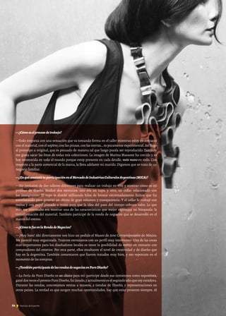 —¿Cómoeselprocesodetrabajo?
—Todo empieza con una sensación que va tomando forma en el taller mientras estoy en contacto
con el material, con el soplete, con las pinzas, con las sierras… es puramente experimental. Así llego
al prototipo u original, que es pensado de manera tal que luego pueda ser reproducido. También
me gusta sacar las fotos de todas mis colecciones. La imagen de Marina Massone ha crecido y es
hoy reconocida en todo el mundo porque estoy presente en cada detalle, meto mano en todo. Con
respecto a la parte comercial de la marca, la lleva adelante mi marido. Digamos que se trata de un
negocio familiar.
—¿EnquéconsistiótuparticipaciónenelMercadodeIndustriasCulturalesArgentinas(MICA)?
—Me invitaron de dos talleres diferentes para realizar un trabajo en vivo y mostrar cómo es mi
proceso de diseño. Realicé dos ejercicios: uno era un tupo, y otro, un collar relacionado con
los inmigrantes. El tupo lo diseñé utilizando hilos de bronce extremadamente finitos que fui
entrelazando para generar un objeto de gran volumen y transparencia. Y el collar lo trabajé con
resina y con papel pintado a mano para que la idea del paso del tiempo cobrara valor. Lo que
más me interesaba era mostrar una de las características que mejor expresara mi búsqueda: la
transformación del material. También participé de la ronda de negocios que se desarrolló en el
marco del evento.
—¿CómotefueenlaRondadeNegocios?
—¡Muy bien! Ahí directamente nos hizo un pedido el Museo de Arte Contemporáneo de México.
Me pareció muy organizada. Trajeron extranjeros con un perfil muy interesante. Una de las cosas
más importantes para los diseñadores locales es tener la posibilidad de entrar en contacto con
compradores del exterior. Por otra parte, ellos resaltaron el nivel de creatividad y de diseño que
hay en la Argentina. También comentaron que fueron tratados muy bien, y eso repercute en el
momento de las compras.
—¿TambiénparticipastedelasrondasdenegociosenPuroDiseño?
—La Feria de Puro Diseño es un clásico para mí: participé desde sus comienzos como expositora,
gané dos veces el premio Puro Diseño,fui jurado,y actualmente es el segundo año que soy curadora.
Durante las rondas, concretamos ventas a museos, a tiendas de Diseño, y representaciones en
otros países. La verdad es que surgen muchas oportunidades, hay que estar presente siempre. Al
54 Noticias de ExportAr54 Noticias de ExportAr
 