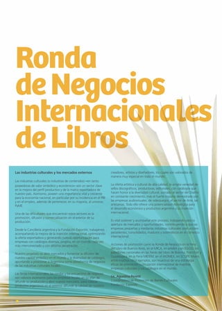 4 Noticias de ExportAr
Ronda
deNegocios
Internacionales
deLibros
4 Noticias de ExportAr
Las industrias culturales y los mercados externos
Las industrias culturales (o industrias de contenidos) –en tanto
poseedoras de valor simbólico y económico– son un sector clave
en la mejora del perfil productivo y de la matriz exportadora de
nuestro país. Asimismo, poseen una importancia vital y creciente
para la economía nacional, en particular por su incidencia en el PBI
y en el empleo, además de pertenecer, en su mayoría, al universo
PyME.
Una de las dificultades que encuentran estos sectores es la
promoción, difusión y comercialización en el exterior de su
producción.
Desde la Cancillería argentina y la Fundación ExportAr, trabajamos
acompañando la mejora de la inserción internacional, optimizando
la oferta exportadora y generando nuevas oportunidades para
empresas con catálogos diversos, propios, en un mundo cada vez
más interconectado y con altísima penetración.
Nuestro propósito es abrir mercados y fomentar la difusión de
nuestro capital simbólico en el mundo y la diversidad de catálogos,
apuntando a posicionar a Argentina como plataforma de negocios
de las industrias culturales locales.
Las ferias internacionales, las rondas y los encuentros de negocios
son valiosos escenarios para las empresas locales en su afán de
difundir su producción y abrir nuevos mercados, para colocar
productos argentinos en el exterior, difundir la calidad de nuestros
creadores, artistas y diseñadores, los cuales son valorados de
manera muy especial en todo el mundo.
La oferta artística y cultural de alta calidad, la amplia variedad de
sellos discográficos, productoras, editoriales, con catálogos que
hacen honor a la diversidad cultural, sumado al sector del Diseño
en constante crecimiento, más el fuerte impulso demostrado por
las empresas audiovisuales, de videojuegos, el sector de Arte, las
artesanías. Todo ello ofrece una potencialidad estratégica para
el desarrollo económico y productivo argentino y su inserción
internacional.
Es vital sostener y acompañar este proceso, trabajando para la
apertura de mercados y oportunidades, contribuyendo a que las
empresas pequeñas y medianas industrias culturales sean actores
persistentes, consolidados, maduros y sistemáticos en el comercio
internacional.
Acciones de promoción como la Ronda de Negocios en la Feria
del Libro de Buenos Aires, en el MICA, en arteBA y en EGGO, los
pabellones nacionales en las Ferias del Libro de Bolonia, Fráncfort y
Guadalajara, en la Feria MIDEM, en el WOMEX, en SCOPE Miami,
entre muchos otros ejemplos, son muestras de una estrategia
eficaz de promoción y circulación internacional de nuestras
empresas culturales y sus catálogos en el mundo.
Lic. Agustina Peretti
Coordinadora de Promoción de Bienes Culturales
Fundación ExportAr
 