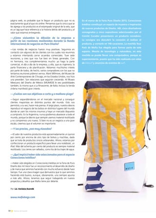 58 Noticias de ExportAr
página web, es probable que le llegue un producto que no es
exactamente igual al que vio online. Pensemos que lo único que se
les agrega a los productos es el estampado original de la vela, que
es un tag que hace referencia a la historia detrás del producto y al
valor que estamos entregando.
—¿Cómo vislumbra la difusión de la empresa a
partir de las reuniones mantenidas durante la Ronda
internacional de negocios en Puro Diseño?
—Las rondas de negocios fueron muy positivas. Seguimos en
contacto con algunos de los clientes con los cuales nos reunimos
y estamos intentando cerrar acuerdos comerciales. Tuve siete
reuniones, y creo que nos fue bien en líneas generales. Con
mi hermana, nos complementamos mucho: yo hago la parte
comercial, el día a día de la empresa, y ella, que es ingeniera, la
parte financiera y de planificación. Notamos muchísimo interés
por parte de todos; de hecho, varios compradores con los que no
teníamos reuniones pidieron vernos. Mark Millmore, del Museo de
Arte Contemporáneo de Chicago, en los Estados Unidos, nos hizo
una preorden. Son relaciones que seguirán creciendo. Al Museo
Mexicano del Diseño de México [MUMEDI] le veo posibilidades
también, lo mismo que a La Rinascente, de Italia. Incluso la tienda
chilena manifestó gran interés.
—¿Cuáles son sus objetivos a corto y a mediano plazo?
—Seguir expandiéndonos en el mercado nacional y conseguir
clientes mayoristas en distintos puntos del mundo. Esto nos
permitirá, a su vez, hacer más prensa. A largo plazo, nuestra idea es
reproducir el negocio de los bolsos en distintos lugares del mundo
donde se usen los mismos insumos y haya un mercado dispuesto
a comprarlo. En la Argentina, nunca podremos abastecer a todo el
mundo, porque la idea es que siempre usemos material reutilizado
y no compremos uno nuevo. Si bien no es un negocio a una gran
escala, creemos que el volumen es importante.
—Y los precios, ¿son muy elevados?
—El valor de nuestros productos está aproximadamente un quince
por ciento por encima de otro tipo de bolsos y mochilas, dado
que se trata de productos únicos artesanales. Ahora, estamos por
confeccionar un producto específico para llevar una notebook, un
iPad. Más del ochenta por ciento del producto es siempre material
reutilizado. Los cierres son sellados, como los de los trajes de agua.
—¿Quéimplicóhabersidoseleccionadosparaelespacio
Conecciones Inéditas?
—Haber sido elegidos en Conecciones Inéditas en la Feria de Puro
Diseño dos mil trece fue un reconocimiento al desarrollo de diseño
y de marca que venimos haciendo con mucho esfuerzo desde hace
tiempo. Fue una clara imagen que demuestra que lo que venimos
haciendo está bueno, aunque, obviamente, uno siempre apunta
a más alto. Ahora, tenemos que seguir trabajando en nuevos
proyectos y desafíos que Mafia tiene por delante.
www.mafiabags.com
En el marco de la Feria Puro Diseño 2013, Conecciones
Inéditas constituyó un espacio de muestra e inspiración
de nuevos productos de Diseño. Allí, cinco diseñadores
consagrados y cinco expositores seleccionados por el
Comité Curador presentaron un producto novedoso.
La consigna era descubrir la conexión al realizar el
producto, y contarlo en 140 caracteres. La mochila Tour
Pack de Mafia fue elegida para formar parte de este
espacio. Mezcla de tecnología y naturaleza, en esta
mochila se puede llevar una computadora, porque es
superresistente, puesto que ha sido realizada con velas
de kitesurf y anuncios de eventos de surf.
Por Lic. Verónica Scornik
 