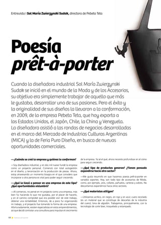 60 Noticias de ExportAr
Poesía
prêt-à-porter
60 Noticias de ExportAr
Entrevista I Sol María Zwierzynski Sudak, directora de Pebeta Teta
—¿Cuándo se creó la empresa y quiénes la conforman?
—Soy diseñadora industrial, y en dos mil nueve fundé la empresa
como un proyecto personal. Comenzó con total autogestión
en el diseño, y tercerización en la producción de piezas. Ahora,
estoy atravesando un momento bisagra en el que considero que
incorporar a otra persona es vital para poder seguir creciendo.
—¿Qué la llevó a pensar en una empresa de este tipo?
¿Qué oportunidades vislumbró?
—Al comienzo, no pensé en mi proyecto como una empresa, más
bien fui haciendo lo que me gustaba, por el placer de hacerlo,
y en el camino comprobé que era posible vivir de este trabajo,
obtener una rentabilidad. Entonces, de a poco fui organizando
mi trabajo, y el proyecto fue tomando la forma de una empresa.
Afortunadamente, existen especialistas en estos emprendimientos,
así que decidí contratar una consultora para impulsar el crecimiento
de la empresa. Ya sé el qué; ahora necesito profundizar en el cómo
para seguir creciendo.
—¿Qué tipo de productos generan? ¿Tienen pensado
expandirse hacia otro sector?
—Me gusta resumirlo en que hacemos poesía prêt-à-porter en
variados soportes. Hoy, son todo tipo de accesorios de Moda,
como, por ejemplo, aros, collares, pañuelos, carteras y sobres. No
descartamos expandirnos hacia otros sectores.
—¿Qué materiales utilizan?
—Utilizamos acrílico, en negro, en rojo y en azul; cuero reciclado
(es un material que se constituye de descartes de la industria
del cuero); lona de algodón. Trabajamos, principalmente, con la
tecnología de corte láser, troquelado y estampado.
Cuando la diseñadora industrial Sol María Zwierzynski
Sudak se inició en el mundo de la Moda y de los Accesorios,
su objetivo era simplemente trabajar de aquello que más
le gustaba, desarrollar una de sus pasiones. Pero el éxito y
la originalidad de sus diseños la llevaron a la conformación,
en 2009, de la empresa Pebeta Teta, que hoy exporta a
los Estados Unidos, el Japón, Chile, la China y Venezuela.
La diseñadora asistió a las rondas de negocios desarrolladas
en el marco del Mercado de Industrias Culturas Argentinas
(MICA) y la de Feria Puro Diseño, en busca de nuevas
oportunidades comerciales.
 