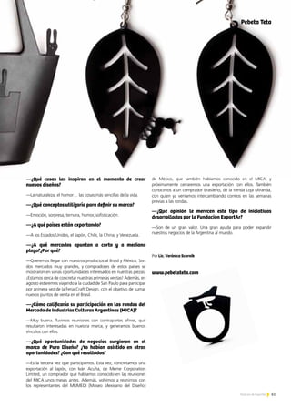 61Noticias de ExportAr 61Noticias de ExportAr
—¿Qué cosas las inspiran en el momento de crear
nuevos diseños?
—La naturaleza, el humor… las cosas más sencillas de la vida.
—¿Qué conceptos utilizaría para definir su marca?
—Emoción, sorpresa, ternura, humor, sofisticación.
—¿A qué países están exportando?
—A los Estados Unidos, el Japón, Chile, la China, y Venezuela.
—¿A qué mercados apuntan a corto y a mediano
plazo?¿Por qué?
—Queremos llegar con nuestros productos al Brasil y México. Son
dos mercados muy grandes, y compradores de estos países se
mostraron en varias oportunidades interesados en nuestras piezas.
¡Estamos cerca de concretar nuestras primeras ventas! Además, en
agosto estaremos viajando a la ciudad de San Paulo para participar
por primera vez de la Feria Craft Design, con el objetivo de sumar
nuevos puntos de venta en el Brasil.
—¿Cómo calificaría su participación en las rondas del
Mercado de Industrias Culturas Argentinas (MICA)?
—Muy buena. Tuvimos reuniones con contrapartes afines, que
resultaron interesadas en nuestra marca, y generamos buenos
vínculos con ellas.
—¿Qué oportunidades de negocios surgieron en el
marco de Puro Diseño? ¿Ya habían asistido en otras
oportunidades? ¿Con qué resultados?
—Es la tercera vez que participamos. Esta vez, concretamos una
exportación al Japón, con Iván Acuña, de Meme Corporation
Limited, un comprador que habíamos conocido en las reuniones
del MICA unos meses antes. Además, volvimos a reunirnos con
los representantes del MUMEDI [Museo Mexicano del Diseño]
de México, que también habíamos conocido en el MICA, y
próximamente cerraremos una exportación con ellos. También
conocimos a un comprador brasileño, de la tienda Loja Miranda,
con quien ya veníamos intercambiando correos en las semanas
previas a las rondas.
—¿Qué opinión le merecen este tipo de iniciativas
desarrolladas por la Fundación ExportAr?
—Son de un gran valor. Una gran ayuda para poder expandir
nuestros negocios de la Argentina al mundo.
Por Lic. Verónica Scornik
www.pebetateta.com
Pebeta Teta
 