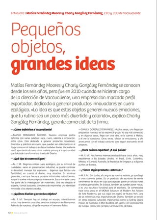 62 Noticias de ExportAr
Pequeños
objetos,
grandesideas
62 Noticias de ExportAr
Entrevista I Matías Fernández Moores y Charly González Fernández, CEO y CCO de Vacavaliente
—¿Cómo definirían a Vacavaliente?
—MATÍAS FERNÁNDEZ MOORES: Nuestra empresa podría
definirse con varias palabras: vaca, cuero, valentía e innovación,
entre otras. Está dedicada a generar productos novedosos,
divertidos y prácticos en cuero, que puedan ser útiles tanto en el
hogar como en el trabajo o en las actividades diarias. Vacavaliente
nació apuntando al cuero como materia prima y a la oportunidad
que había de transformarlo a través del Diseño.
—¿Qué tipo de cuero utilizan?
—M. F. M.: Elegimos utilizar cuero ecológico, por su infinitud de
cualidades: viene en presentación industrial, se puede controlar
la densidad, manejar los espesores… digamos que brinda una
flexibilidad, en cuanto al diseño, muy atractiva. En términos
generales, creo que favorece procesos industriales más eficientes,
lo que lo vuelve más ecológico e interesante. Encontrar este cuero
fue parte de la investigación de materiales. Una vez elegido el
soporte, fuimos buscando la manera de imprimirles una identidad
renovada a los objetos creados.
—¿Quiénes diseñan y crean los objetos?
—M. F. M.: Siempre hay un trabajo en equipo, interactuamos
todos. Hoy tenemos unas diez personas trabajando en la empresa.
Además de nosotros, dirige la empresa mi hermano Pablo.
—CHARLY GONZÁLEZ FERNÁNDEZ: Muchas veces, uno llega con
propuestas nuevas y se las expone al grupo. Yo soy más comercial,
y, en algunos casos, llego con una idea, se la cuento a Matías,
y él me la cuestiona. Otras veces, Matías se entusiasma, y ahí
arrancamos con el trabajo conjunto para seguir avanzando en el
proyecto.
—¿Hace cuánto exportan? ¿A qué países?
—M. F. M.: Nos hemos internacionalizado hace cinco años. Hoy,
exportamos a los Estados Unidos, el Brasil, Chile, Colombia,
México, el Canadá, Australia, la República de Singapur, y a algunos
puntos de Europa.
—¿Tienen algún producto «estrella»?
—M. F. M.: Sin dudas, el canguro es nuestra vedette, ya que llegó
a unos cuarenta países. Es un producto de escritorio de veinte
centímetros de altura en cuya panza podés poner un celular, notas
o tarjetas personales. En la boca, también se pueden poner notas,
y es una escultura funcional para el escritorio. Se comercializa
hace cinco años en el MOMA [Museum of Modern Art, Museo
de Arte Moderno, por sus siglas en inglés] de Nueva York, una
de las referencias más importantes del Diseño. También se vendió
en otros espacios culturales importantes, como la Sydney Opera
House, de Australia; el Mori Building, del Japón; y en varios puntos
de Europa, como, por ejemplo, La Rinascente, de Italia.
Matías Fernández Moores y Charly González Fernández se conocen
desde los seis años, pero fue en 2010 cuando se hicieron cargo
de la dirección de Vacavaliente, una empresa con marcado perfil
exportador, dedicada a generar productos innovadores en cuero
ecológico. «La idea es que estos objetos generen nuevas emociones,
que tu rutina sea un poco más divertida y colorida», explica Charly
González Fernández, gerente comercial de la firma.
 