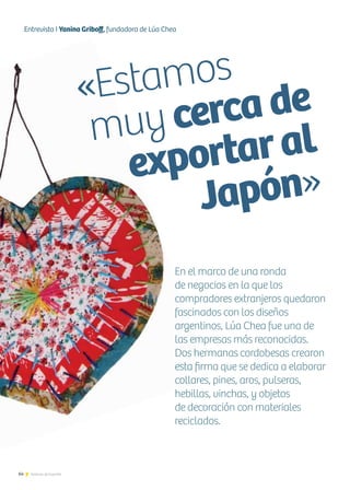 64 Noticias de ExportAr
«Estamos
muy cerca de
exportaral
Japón»
64 Noticias de ExportAr
Entrevista I Yanina Griboff, fundadora de Lúa Chea
En el marco de una ronda
de negocios en la que los
compradores extranjeros quedaron
fascinados con los diseños
argentinos, Lúa Chea fue una de
las empresas más reconocidas.
Dos hermanas cordobesas crearon
esta firma que se dedica a elaborar
collares, pines, aros, pulseras,
hebillas, vinchas, y objetos
de decoración con materiales
reciclados.
 