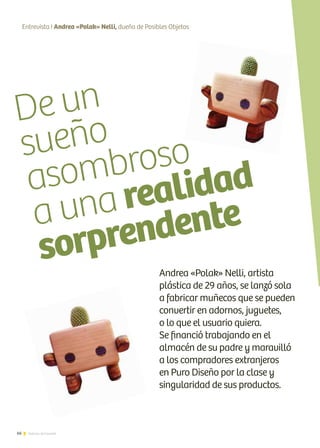 De un
sueño
asombroso
a una realidad
sorprendente
66 Noticias de ExportAr
Entrevista I Andrea «Polak» Nelli, dueña de Posibles Objetos
Andrea «Polak» Nelli, artista
plástica de 29 años, se lanzó sola
a fabricar muñecos que se pueden
convertir en adornos, juguetes,
o lo que el usuario quiera.
Se financió trabajando en el
almacén de su padre y maravilló
a los compradores extranjeros
en Puro Diseño por la clase y
singularidad de sus productos.
 