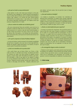 67Noticias de ExportAr 67Noticias de ExportAr 67Noticias de ExportAr
—¿De qué se trata tu emprendimiento?
—Hace apenas un año y dos meses que arranqué. Lo hice sola.
Mi historia es que trabajaba en Capital haciendo escenografías y
vivía en La Plata. Me fui al Brasil, tuve un accidente automovilístico,
volqué y dije «¡Basta!» a un montón de cosas. Quería producir
artísticamente mis propias cosas. Y aquí estoy, con mi colección
de muñecos fabricados artesanalmente. Son objetos únicos que
produzco integralmente en mi taller.
—¿Fue un motor de cambio ese accidente grave?
—No tuvo consecuencias físicas ese accidente, que ocurrió en la
autopista Curitiba-San Pablo. Iba con una amiga y sus padres. Ese
vuelco provocó en mi mente un giro de ciento ochenta grados, y
me dije «Tengo que producir mis cosas y hacer lo que me gusta.
No atarme más a los gustos y a los tiempos de otras personas».
Tenía veintinueve años y sentí que era el momento de arrancar con
este proyecto.
—¿Por qué tu empresa se llama Posibles Objetos?
—Le puse así porque cuando arranqué lo hice desde la posibilidad
de que fuera un juguete u otra cosa. Que no fuera algo definitivo.
Pueden ser juguetes, objetos decorativos, una maceta, o lo que el
usuario quiera. No pretendo encasillarlos.
—¿Cuál es la temática de tu producción?
—Son cuatro líneas, que se llaman Árbol, Luz, Forma, y Vida.
Cada una tiene un concepto que las liga. Las plantas que tienen
los muñecos son reales. Uso cactus porque se adaptan al poco
espacio y al poco riego. Están siliconadas por dentro y por fuera.
Son articulados, y todo lo que aplico en los objetos lo trabajo
yo. Es muy artesanal la tarea. Me lleva cuatro o cinco horas cada
muñeco. Trabajo de manera seriada, aunque sean objetos únicos.
Es decir, un día pego, otro día corto… Después, selecciono cuál
será cabeza, cuál será cuerpo. Esto me permite hacer el trabajo
más rápidamente.
—¿Con qué maderas trabajás?
—La madera es recuperada, no reciclada. Son materiales de
descarte de las carpinterías. Es madera nueva: pinotea, algarrobo
y guatambú. Yo soy artista plástica y no había trabajado tanto con
madera, así que no tenía tanta experiencia. El packaging también
lo hago yo, y sigo respetando el concepto. En Árbol, por ejemplo,
toda la familia, si apilás las cajitas, forma un árbol.
—¿Tenés un stock suficiente para exportar?
—Ya tengo una producción importante. Hice quinientas piezas en
total en este año y dos meses. Empecé a venderlos en el negocio
de mi madre. Es un producto difícil de comercializar. Yo vivo en
Ayacucho, un pueblo chico de la provincia de Buenos Aires, y
necesitaba ampliar horizontes. Por eso pensé en la exportación.
Me anoté en Puro Diseño, me aceptaron y me dieron un estand.
Produje mucho para la Feria. Y vine con grandes expectativas para
la Ronda de Negocios. Me genera una alegría impresionante la
recepción que tuve por parte de los compradores extranjeros.
Superó mis expectativas. No me imaginaba ni el diez por ciento
de lo que me pasó.
—¿Ya conseguiste alguna venta al exterior?
—Todavía no cerré negocios, pero todos parecían estar fascinados.
Se quedaron con catálogos, y ahora tenemos que acordar cantidad
y precios. Pienso que pronto vamos a concretar operaciones con
varios de los compradores que participaron de la Ronda. Les
gustaron mucho la originalidad y la calidad de mis producciones.
Por Héctor Lorenzo
Posibles Objetos
 