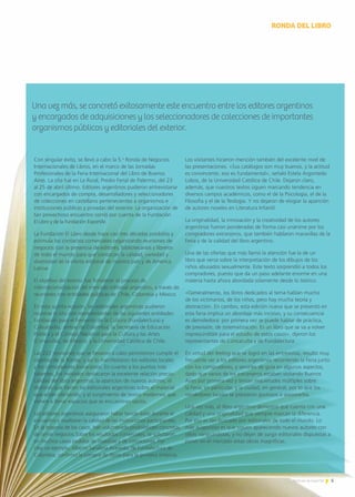 5Noticias de ExportAr 5Noticias de ExportAr
Los visitantes hicieron mención también del excelente nivel de
las presentaciones. «Sus catálogos son muy buenos, y la actitud
es convincente, eso es fundamental», señaló Estela Argomedo
Lobos, de la Universidad Católica de Chile. Dejaron claro,
además, que nuestros textos siguen marcando tendencia en
diversos campos académicos, como el de la Psicología, el de la
Filosofía y el de la Teología. Y no dejaron de elogiar la aparición
de autores noveles en Literatura Infantil.
La originalidad, la innovación y la creatividad de los autores
argentinos fueron ponderadas de forma casi unánime por los
compradores extranjeros, que también hablaron maravillas de la
Feria y de la calidad del libro argentino.
Una de las ofertas que más llamó la atención fue la de un
libro que versa sobre la interpretación de los dibujos de los
niños abusados sexualmente. Este texto sorprendió a todos los
compradores, puesto que da un paso adelante enorme en una
materia hasta ahora abordada solamente desde lo teórico.
«Generalmente, los libros dedicados al tema hablan mucho
de los victimarios, de los niños, pero hay mucha teoría y
abstracción. En cambio, esta edición nueva que se presentó en
esta feria implica un abordaje más incisivo, y su consecuencia
es demoledora: por primera vez se puede hablar de práctica,
de previsión, de sistematización. Es un libro que se va a volver
imprescindible para el estudio de estos casos», dijeron los
representantes de Concaculta y de Fundalectura.
En virtud del feeling que se logró en las entrevistas, resultó muy
frecuente ver a los editores argentinos recorriendo la Feria junto
con los compradores, y servirles de guía en algunos aspectos,
dado que varios de los extranjeros estaban visitando Buenos
Aires por primera vez y tenían inquietudes múltiples sobre
la Feria, en particular, y la ciudad, en general, por lo que los
vendedores locales se prestaron gustosos a asesorarlos.
Una vez más, el libro argentino demostró que cuenta con una
calidad y una originalidad que siempre marcan la diferencia.
Por eso es tan buscado por editoriales de todo el mundo. Lo
más auspicioso es que siguen apareciendo nuevos autores con
ideas vanguardistas, y no dejan de surgir editoriales dispuestas a
poner en el mercado estas obras magníficas.
Con singular éxito, se llevó a cabo la 5.a
Ronda de Negocios
Internacionales de Libros, en el marco de las Jornadas
Profesionales de la Feria Internacional del Libro de Buenos
Aires. La cita fue en La Rural, Predio Ferial de Palermo, del 23
al 25 de abril último. Editores argentinos pudieron entrevistarse
con encargados de compra, desarrolladores y seleccionadores
de colecciones en castellano pertenecientes a organismos e
instituciones públicas y privadas del exterior. La organización de
tan provechoso encuentro corrió por cuenta de la Fundación
El Libro y de la Fundación ExportAr.
La Fundación El Libro desde hace casi tres décadas posibilita y
estimula los contactos comerciales organizando reuniones de
negocios con la presencia de editores, bibliotecarios y libreros
de todo el mundo para que conozcan la calidad, variedad y
diversidad de la oferta editorial de nuestro país y de América
Latina.
El objetivo del evento fue fortalecer el proceso de
internacionalización del mercado editorial argentino, a través de
reuniones con entidades públicas de Chile, Colombia y México.
En esta quinta ocasión, las editoriales argentinas pudieron
reunirse in situ con representantes de las siguientes entidades:
Fundación para el Fomento de la Cultura (Fundalectura) y
Colsubsidio, ambas de Colombia; la Secretaría de Educación
Pública y el Consejo Nacional para la Cultura y las Artes
(Conaculta), de México; y la Universidad Católica de Chile.
Las 222 reuniones que se llevaron a cabo permitieron cumplir el
objetivo de la Ronda, y así lo manifestaron los editores locales
y los compradores extranjeros. En cuanto a los puntos más
salientes, los invitados destacaron la excelente relación precio-
calidad del libro argentino, la aparición de nuevos autores, el
dominio que tienen las editoriales argentinas sobre el material
que están ofertando, y el surgimiento de textos modernos que
vienen a llenar espacios que se encuentran vacíos.
Los editores argentinos aseguraron haber tenido éxito durante el
encuentro y resaltaron la calidad de las instituciones participantes.
En la mayoría de los casos, han vislumbrado posibilidades concretas
de cerrar negocios.Sobre los resultados comerciales, se solicitaron
en muchos casos pedidos de muestras y de cotizaciones. Por
citar un ejemplo, Alberto Sanabria Acevedo, de Fundalectura de
Colombia, confirmó la compra de libros para la primera infancia.
RONDA DEL LIBRO
Una vez más, se concretó exitosamente este encuentro entre los editores argentinos
y encargados de adquisiciones y los seleccionadores de colecciones de importantes
organismos públicos y editoriales del exterior.
 