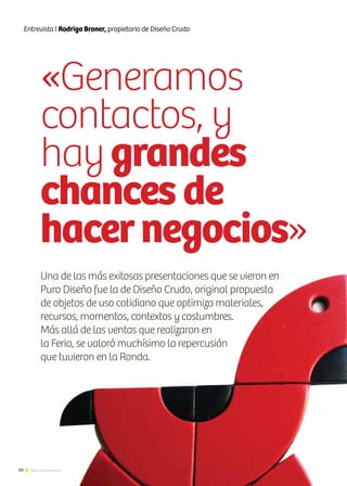 68 Noticias de ExportAr
«Generamos
contactos, y
haygrandes
chances de
hacernegocios»
68
Entrevista I Rodrigo Broner, propietario de Diseño Crudo
Una de las más exitosas presentaciones que se vieron en
Puro Diseño fue la de Diseño Crudo, original propuesta
de objetos de uso cotidiano que optimiza materiales,
recursos, momentos, contextos y costumbres.
Más allá de las ventas que realizaron en
la Feria, se valoró muchísimo la repercusión
que tuvieron en la Ronda.
Noticias de ExportAr
 