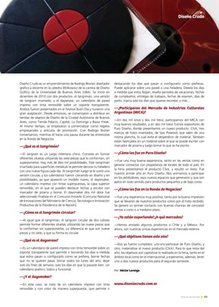 69Noticias de ExportAr 69Noticias de ExportAr 69Noticias de ExportAr
Diseño Crudo es un emprendimiento de Rodrigo Broner, diseñador
gráfico y docente en la cátedra Wolkowicz de la carrera de Diseño
Gráfico de la Universidad de Buenos Aires (UBA). Se inició en
diciembre de 2010 con dos productos: el tangrimán, una versión
de tangram imantado; y el dayserase, un calendario de pared
impreso con tinta removible sobre un soporte transparente.
Ambos fueron presentados en el Festival Buen Día y tuvieron una
gran aceptación. Desde entonces, se comenzaron a distribuir en
tiendas de objetos de Diseño de la Ciudad Autónoma de Buenos
Aires, como Tienda Palacio, Capital, La Dominga y Bazar Freak.
Al mismo tiempo, se empezaron a comercializar como regalos
empresariales y artículos de promoción. Con Rodrigo Broner
conversamos, mientras él hacía una pausa durante las entrevistas
en la Ronda de Negocios.
—¿Qué es el tangrimán?
—El tangram es un juego milenario chino. Consiste en formar
diferentes siluetas utilizando las siete piezas que lo conforman, sin
superponerlas. Hay más de diez mil posibilidades. Este tangrimán
imantado para superficies metálicas te permite decorar tu heladera
con una nueva figura cada día. Al tangrimán luego se le sumó una
versión circular, y los calendarios fueron creciendo en diseño y en
posibilidades, ya que apareció un modelo nuevo, el daysmaker,
un calendario impreso con tintas superpuestas, la capa superior
removible, en el que se pueden destacar fechas y escribir con
marcador de pizarra y borrar. El daysmaker dos mil doce fue
seleccionado finalista en el Concurso InnovAr [Concurso Nacional
de Innovaciones del Ministerio de Ciencia, Tecnología e Innovación
Productiva de la Presidencia de la Nación].
—¿Cómo es el tangrimán circular?
—Al igual que el tangrimán, el tangram circular de dos colores
permite formar diferentes siluetas utilizando las nueve piezas que
lo conforman sin superponerlas. La diferencia es que son nueve
piezas y no siete, y que su forma es circular.
—¿Qué es el dayserase?
—Es un calendario de pared impreso con tinta removible sobre un
soporte transparente que permite ir borrando los días a medida
que estos pasan o configurarlo como se prefiera, borrar fechas
que no se quieren pasar, borrar todos los lunes del año, dejar
solo los fines de semana, solo los días en que la pasaste bien. Un
calendario poético, lúdico y funcional.
—¿Y el daysmaker?
—En este caso, se trata de un calendario impreso con tinta
removible y con color de manera superpuesta, que permite ir
destacando los días que pasan o configurarlo como prefieras.
Puede aplicarse sobre una pared o una heladera. Devela los días
a medida que estos llegan, resalta periodos de vacaciones, fechas
de cumpleaños, entregas de trabajos, fechas de examen, días de
parto; marca solo los días que quieras recordar, y más...
—¿Participaron del Mercado de Industrias Culturales
Argentinas (MICA)?
—En dos mil once y dos mil trece, participamos del MICA con
muy buenos resultados, y en dos mil trece fuimos expositores de
Puro Diseño, donde presentamos un nuevo producto: Click, tres
marcos de fotos imantados, de tipo Polaroid, que salen de una
misma plancha, lo cual evita el desperdicio de material. También
están fabricados en un material sobre el que se puede escribir con
marcador de pizarra y luego borrar lo que se ha escrito.
—¿Cómo les fue en Puro Diseño?
—Fue una muy buena experiencia, tanto en las ventas como en
generar contactos con propietarios de locales de todo el país. En
la Feria presentamos el producto Click, y resultó un éxito. Fue
nuestro primer año en Puro Diseño. Nos animamos a participar
en los exhibidores, esos nuevos espacios que generaron y que son
aptos en todo sentido para productos pequeños y de bajo costo.
—¿Cómo les fue en la Ronda de Negocios?
—Fue una experiencia muy positiva, tanto por la buena impresión
que se llevaron de nuestros productos como por el trato recibido.
Se generó un primer contacto con buenas chances de concretar
ventas a corto o a mediano plazo.
—¿Ya están exportando?¿A qué mercados?
—Hemos enviado algunos productos a Chile y a México. Por
ahora, son nuestras únicas experiencias en el mercado exterior.
—¿Qué objetivos tienen este año?
—Dos ya fueron cumplidos: uno era participar de Puro Diseño, y
otro, materializar el nuevo producto (Click). Para lo que resta del
año, los objetivos son capitalizar lo realizado en la Feria, tanto en el
ámbito local como en el internacional, y esperamos, además, tener
uno o dos nuevos productos para el segundo semestre.
www.diseniocrudo.com.ar
Por Héctor Lorenzo
Diseño Crudo
 