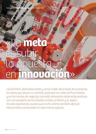 70 Noticias de ExportAr
«La meta
es subir
la apuesta
en innovación»
70 Noticias de ExportAr
Entrevista I Cecila Pont, dueña de Cecilia Pont
Cecilia Pont, diseñadora textil y alma máter de la línea de accesorios
en resina que llevan su nombre, participó con éxito de Puro Diseño,
y en las rondas de negocios concretó entrevistas altamente positivas
con compradores de los Estados Unidos, el Brasil y el Japón.
Ya está exportando, puesto que el año último también efectuó
intercambios comerciales en este mismo espacio.
 