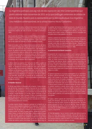 7373
Como su nombre lo indica, la Bienal Internacional de Venecia es
una exposición que se realiza cada dos años, y en la que confluyen
expresiones artísticas de todo el mundo. Su origen se remonta a
1895.
Esta muestra de 2013 lleva como nombre Il Palazzo Enciclopédico
[El Palacio Enciclopédico], en referencia a la obra del italo-america-
no Marino Auriti, cuya cosmología apuntaba a crear una imagen
del mundo capaz de sintetizar su infinita variedad y riqueza.
Según el curador, la 55.a Muestra Internacional de Arte de Vene-
cia se propone indagar estas fugas de imaginación dentro de una
combinación de obras de arte contemporánea y de hallazgos his-
tóricos, de objetos encontrados y de otros creados a través del arte.
El fin es reflexionar sobre los modos en los cuales las imágenes son
utilizadas para organizar la conciencia y para dar forma a nuestra
experiencia del mundo. En la exposición Il Palazzo Enciclopédico,
se pretende delinear la cartografía de un retrato del planeta con la
composición de un bestiario de la imaginación.
La Bienal abrió sus puertas el 1.° de junio de 2013, y podrá ser
visitada hasta el 24 de noviembre de este año. A fines de mayo
último, se inauguró la muestra curada por Gioni, de los pabello-
nes nacionales y de los eventos colaterales. También se realizaron
conferencias de prensa y muestras reservadas a los críticos de arte
y a los productores. La Bienal abarca centenares de artistas y de
exhibiciones que se despliegan no solo por las zonas de los Jardines
y los Arsenales, donde está la mayoría de las exposiciones, sino
por toda Venecia. El mismo 1.° de junio se realizó la ceremonia de
entrega de premios.
El Pabellón Nacional
El 29 de mayo último, la Presidenta de la Nación, Cristina Fernán-
dez de Kirchner, inauguró el Pabellón Nacional (en los Arsenales),
durante una teleconferencia con Italia desde la Ciudad Autónoma
de Buenos Aires. En Venecia, se encontraban el vicepresidente de
la Nación, Amado Boudou; el Canciller, Héctor Timerman; el em-
bajador argentino en Italia, Torcuato Di Tella; y el presidente de la
Bienal, Paolo Barata. Todos ellos, acompañados de la embajadora
Magdalena Faillace, directora de Asuntos Culturales de la Cancille-
ría y Comisaria del envío nacional.
La artista rosarina Nicola Costantino participó en la Bienal con su
obra (una videoinstalación audiovisual) Eva-Argentina. Una metáfo-
ra contemporánea. Son cuatro, en realidad, los artistas argentinos
presentes. Dos de ellos fueron invitados por Massimilano Gioni a su
muestra central: Xul Solar y la joven pintora, residente en Londres,
Varda Caivano. La obra de Xul Solar llegó a Venecia desde el Museo
Xul Solar porteño, gracias a la Secretaría de Cultura de la Nación.
Los otros dos argentinos son Guillermo Srodek-Hart (cuyas fotos
integran la muestra El atlas del imperio, junto con una veintena de
artistas de América Latina y de Europa, curada por Alfons Hug, en
el pabellón del Instituto Italo-Latinoamericano, situado en los Ar-
senales) y Nicola Costantino (en el pabellón argentino, también en
los Arsenales, una zona privilegiada de la Bienal y un muy buen
espacio que se logró cuando la Presidenta firmó el comodato por
veintidós años en este pabellón, en 2010).
Además, asistieron los miembros del Comité Asesor del envío (Juan
Fontana; el director del Museo Nacional de Bellas Artes, Guillermo
Alonso y el curador Fernando Farina) y doce artistas plásticos na-
cionales, entre ellos, los talentosos Marta Minujin, Miguel Harte,
Mario Pérez, Martín Di Girolamo, y Julio Le Parc, galardonado con
el gran Premio Internacional de Pintura en 1966.
La presentación de Nicola Costantino
La exposición de Costantino se divide en cuatro capítulos. En el pri-
mero, durante una videoinstalación proyectada a escala uno a uno,
sobre una pared curva, se muestra a la artista transformada en Eva
Perón, en varios momentos de su vida y desempeñando diversas
actividades, que abarcan desde la gestión pública hiperactiva, de
oficina o bien asomada al balcón de la Casa Rosada hablándoles a
las masas, hasta la cotidianidad e intimidad, incluso postrada por
la enfermedad. La dinámica de la obra hace que las diferentes Evas
se crucen varias veces entre sí hasta confluir, al mismo tiempo, sen-
tadas en un sillón.
El capítulo siguiente es una puesta escenográfica en un dormitorio
de época, apenas iluminado, en el que un espejo de cuerpo com-
pleto y otro situado en un boudoir reflejan a Costantino caracte-
rizada como Eva en el tocador, arreglándose. Pero esa imagen es
espectral, porque solo está en los espejos, espejos que, a su vez,
interactúan mostrando cada uno la trama y el revés de la imagen.
La tercera parte consiste en un espacio cerrado de cristal, en el que
un vestido mecánico a escala natural, como si fuera un corsé de
hierro, recorre la estancia y deambula en ella chocando contra las
paredes transparentes, una y otra vez. Este vestido se basa en la
leyenda en que se cuenta que Eva, en su última aparición pública,
ya muy débil y enferma, era sostenida por un arnés que la mante-
nía erguida.
El cuarto y último capítulo de Costantino es completamente abs-
tracto. Dos lámparas, que evocan los de las salas quirúrgicas, ilu-
minan una mesa de metal. Durante los días inaugurales, esa mesa
estuvo colmada de hielos en forma de lágrimas, luego reemplaza-
dos por lágrimas de acrílico. Al derretirse, esas lágrimas de hielo se
escurrían por un orificio central, lo cual producía un goteo sonoro,
regular y angustiante.
Al final del pabellón, hay un recinto cerrado que oficia de quinta
obra, en la que hay un letrero ploteado, dentro del cual se pro-
yectan tres videodocumentales, en sendas pantallas, en los que se
ven escenas históricas sobre Eva Perón y sus funerales, además de
escenas de masas y de actos políticos actuales.
La Argentina participa una vez más de esta exposición del Arte Contemporáneo que
podrá visitarse hasta noviembre de 2013, en la que confluyen centenares de artistas de
todo el mundo. Nuestro país es representado por la obra audiovisual Eva-Argentina.
Una metáfora contemporánea, de la artista rosarina Nicola Costantino.
 