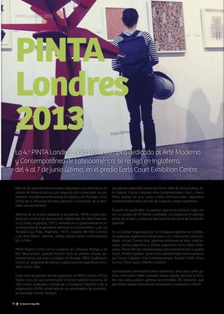 74 Noticias de ExportAr
PINTA
Londres
2013
La 4.a
PINTA Londres, única feria europea dedicada al Arte Moderno
y Contemporáneo de Latinoamérica, se realizó en Inglaterra,
del 4 al 7 de junio último, en el predio Earls Court Exhibition Centre.
PINTA Londres 2013
74 Noticias de ExportAr
Más de 65 galerías internacionales expusieron a la venta obras de
artistas de América Latina y, por segundo año consecutivo, se pre-
sentaron simultáneamente artistas de España y de Portugal, como
reflejo de la influencia de estos países en la formación de la iden-
tidad latinoamericana.
Además de la sección dedicada a las galerías, PINTA Londres pre-
sentó por primera vez exposiciones individuales de César Paternos-
to (La Plata, Argentina, 1931), centrada en su posicionamiento en
la vanguardia de la geometría abstracta en Latinoamérica, y de Luis
Tomasello (La Plata, Argentina, 1915), maestro del Arte Cinético
y del Arte Óptico. Además, ambos artistas fueron homenajeados
por la Feria.
PINTA Projects contó con la curaduría de Catherine Petitgas y de
Kiki Mazzucchelli, quienes hicieron foco en jóvenes artistas lati-
noamericanos que viven y trabajan en Europa. PINTA Auditorium
ofreció un programa de charlas y capacitaciones específicas vincu-
ladas con el rubro.
Hubo ocho las galerías de arte argentinas en PINTA Londres 2013 y
fueron cinco las que conformaron el primer pabellón nacional, de
100 metros cuadrados, a través de la Fundación ExportAr y de la
organización PINTA, encarnada en su coordinadora de proyectos,
la licenciada Carmen Ferreyra.
Las galerías argentinas presentes fueron Aldo de Sousa Gallery, Ar-
tis Galería, Cecilia Caballero Arte Contemporáneo, Dacil y Gachi
Prieto Gallery, las que, junto a otras internacionales, expusieron
comercialmente obras de más de cuarenta artistas argentinos.
Durante los cuatro días, las galerías argentinas contaron cada una
con un espacio de 20 metros cuadrados, una página en el catálogo
oficial de la Feria y asistencia permanente por parte de Fundación
ExportAr.
En un cocktail organizado por la Embajada argentina en Londres,
los galeristas argentinos interactuaron con importantes personali-
dades: el juez Charles Grey; galeristas británicos de Arte; coleccio-
nistas; prensa argentina; y artistas argentinos como César Pater-
nosto, Marta Minujín (representada comercialmente por la galería
Dacil), Alfredo Espósito, James Peck (representado comercialmente
por Cecilia Caballero Arte Contemporáneo), Ricardo Cinalli, Ama-
lia Pica, Chino Soria y Martín Cordiano.
Los resultados comerciales fueron excelentes, tanto que cuatro ga-
lerías informaron haber realizado ventas directas durante la Feria.
Por otro lado pudieron generar, en promedio, 80 contactos, que
permitirán realizar operaciones comerciales o proyectos a futuro.
 