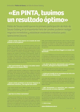 75Noticias de ExportAr 75Noticias de ExportAr
Entrevista I Pablo de Sousa, de Aldo de Sousa Gallery
Pablo de Sousa contó que en la primera participación de Aldo de
Sousa Gallery en la importante Feria de Londres pudieron realizar
negocios inmediatos y establecer excelentes contactos para
operaciones futuras.
«EnPINTA,tuvimos
unresultadoóptimo»
—¿Desde cuándo estás inmerso en el mundo del Arte?
¿Cuándo se creó tu galería?
—Nació el trece de julio de mil novecientos setenta y dos y fue
fundada por mi padre, Aldo de Sousa, con quien continúo traba-
jando. La galería se destaca por su diálogo abierto entre los artistas
jóvenes y los grandes maestros del Arte Latinoamericano. Se cen-
tra en la Pintura, la Escultura y la Fotografía, e indaga en nuevos
proyectos que amplían el panorama contemporáneo. Desde mil
novecientos noventa y ocho, se abre hacia nuevos horizontes con
sus artistas en diversos países, como los Estados Unidos, España,
Colombia, Chile, Venezuela, el Brasil, el Perú y Puerto Rico. En la
actualidad, nos destacamos por el trabajo dentro del Arte Moder-
no y Contemporáneo, con dos salas en Buenos Aires y un staff de
más de veinte artistas latinoamericanos.
—¿Qué oportunidades de negocios o de ventas concre-
tas surgieron en la muestra PINTA?
—Surgieron varias opciones. La galería es un negocio que maneja
diferentes tiempos; tenés ventas inmediatas y negocios que llevan
más trabajo. Mi resultado fue óptimo. Pude establecer contactos
muy importantes que permitirán realizar negocios. Más allá de lo
importante que es vender inmediatamente alguna obra, hay un
intangible que es fundamental: darse a conocer, ganarse respeto,
prestigio, y establecer contacto permanente con compradores.
—¿Desde cuándo participan en esta feria? Respecto de
exhibiciones anteriores, ¿ han logrado más ventas?
—Fue nuestra primera vez en PINTA Londres, así que no puedo
realizar comparaciones. Sí, estoy en condiciones de afirmar que
nos fue excelente y que nos gustaría volver.
—¿Qué tipo de artistas representan?
—Artistas de Arte Moderno y de Arte Contemporáneo. Nuestras
obras comprenden el período que abarca desde mil novecientos
cuarenta hasta la actualidad. Ese es el perfil de la galería. Mi padre,
Aldo, tiene un concepto, que es analizar la ética del artista. Esto se
relaciona con el respeto por lo que mira a su obra y con el cuidado
que le da a su producción. Es importante que mire con amor su
trabajo, que tenga voluntad de crecer, que compre buenos mate-
riales, que le interese la perduración de su obra. A veces, hay tanta
pasión que un artista joven, de veintipico de años, prefiere gastar
más dinero en comprar un mejor grafito que atender sus gastos
personales. Y hasta hay que pararles la mano, porque también tie-
nen que vivir…
—Entre sus artistas, está Raúl Mazzoni, un creador mul-
tipremiado…
—Si, y con él hablábamos el otro día de este concepto de la ética,
y le decíamos lo importante que es el cuidado que le ha dado a
su obra durante el transcurso de los años. Eso es más importante
que los premios, tal vez. Sus trabajos están muy bien cuidados, se
venden a muy buen precio, tienen los mejores materiales.
—Las obras que fueron seleccionadas para participar
en la Feria, ¿alcanzaron el impacto buscado?
—Sin dudas, la obra fue muy bien aceptada. Tanto por los compra-
dores, en especial, como por el público, en general.
—¿Creés que el perfil de los consumidores de Arte se ha
modificado en los últimos años?
—El criterio del comprador y el modo de compra han sido mo-
dificados en todo el mundo. Las galerías son más pequeñas, y se
suman las ferias y las páginas web como alternativas de exposición
y de compra. Además, el Arte está variando, y el criterio estético-
plástico también.
—¿Qué herramientas se requerirían para conquistar
nuevos mercado con obras argentinas?
—La exposición de la obra siempre es un muy buen comienzo. Es
muy importante ser consecuente y abrir el circuito a otras ciuda-
des. Por lo general, el coleccionista viaja mucho por las ferias, y
es importante que vean que la galería y los artistas se mueven. Es
esencial buscar el contacto con el coleccionista y tratar de armar
actividades conjuntas.
www.aldodesousa.com.ar
Por Héctor Lorenzo
 