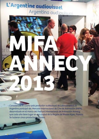 76 Noticias de ExportAr76 Noticias de ExportAr76 Noticias de ExportAr
MIFA
ANNECY
2013
Considerado el cuarto país productor audiovisual de Latinoamérica, la
Argentina participó del Mercado Internacional de Cine de Animación (MIFA),
desarrollado en el marco del Festival Internacional de Animación Annecy,
que cada año tiene lugar en esa ciudad de la Región de Rhone-Alpes, Francia.
Se lucieron cinco productoras locales.
 