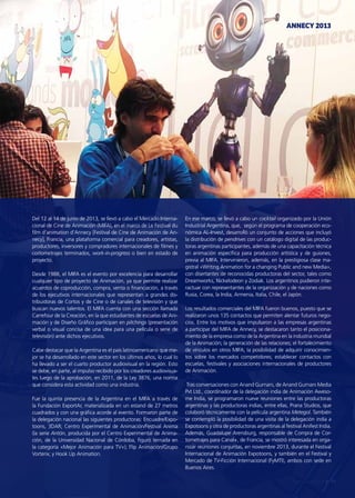 ANNECY 2013
77Noticias de ExportAr
Del 12 al 14 de junio de 2013, se llevó a cabo el Mercado Interna-
cional de Cine de Animación (MIFA), en el marco de Le Festival du
film d’animation d’Annecy [Festival de Cine de Animación de An-
necy], Francia, una plataforma comercial para creadores, artistas,
productores, inversores y compradores internacionales de filmes y
cortometrajes terminados, work-in-progress o bien en estado de
proyecto.
Desde 1988, el MIFA es el evento por excelencia para desarrollar
cualquier tipo de proyecto de Animación, ya que permite realizar
acuerdos de coproducción, compra, venta o financiación, a través
de los ejecutivos internacionales que representan a grandes dis-
tribuidoras de Cortos y de Cine o de canales de televisión y que
buscan nuevos talentos. El MIFA cuenta con una sección llamada
Carrefour de la Creación, en la que estudiantes de escuelas de Ani-
mación y de Diseño Gráfico participan en pitchings (presentación
verbal o visual concisa de una idea para una película o serie de
televisión) ante dichos ejecutivos.
Cabe destacar que la Argentina es el país latinoamericano que me-
jor se ha desarrollado en este sector en los últimos años, lo cual lo
ha llevado a ser el cuarto productor audiovisual en la región. Esto
se debe, en parte, al impulso recibido por los creadores audiovisua-
les luego de la aprobación, en 2011, de la Ley 3876, una norma
que considera esta actividad como una industria.
Fue la quinta presencia de la Argentina en el MIFA a través de
la Fundación ExportAr, materializada en un estand de 27 metros
cuadrados y con una gráfica acorde al evento. Formaron parte de
la delegación nacional las siguientes productoras: Encuadre/Expo-
toons, 3DAR; Centro Experimental de Animación/Festival Anima
(la serie Antón, producida por el Centro Experimental de Anima-
ción, de la Universidad Nacional de Córdoba, figuró ternada en
la categoría «Mejor Animación para TV»); Flip Animación/Grupo
Vorterix; y Hook Up Animation.
En ese marco, se llevó a cabo un cocktail organizado por la Unión
Industrial Argentina, que, según el programa de cooperación eco-
nómica AL-Invest, desarrolló un conjunto de acciones que incluyó
la distribución de pendrives con un catálogo digital de las produc-
toras argentinas participantes, además de una capacitación técnica
en animación específica para producción artística y de guiones,
previa al MIFA. Intervinieron, además, en la prestigiosa clase ma-
gistral «Writing Animation for a changing Public and new Media»,
con disertantes de reconocidas productoras del sector, tales como
Dreamworks, Nickelodeon y Zodiak. Los argentinos pudieron inte-
ractuar con representantes de la organización y de naciones como
Rusia, Corea, la India, Armenia, Italia, Chile, el Japón.
Los resultados comerciales del MIFA fueron buenos, puesto que se
realizaron unos 135 contactos que permiten alentar futuros nego-
cios. Entre los motivos que impulsaron a las empresas argentinas
a participar del MIFA de Annecy, se destacaron tanto el posiciona-
miento de la empresa como de la Argentina en la industria mundial
de la Animación; la generación de las relaciones; el fortalecimiento
de vínculos en otros MIFA; la posibilidad de adquirir conocimien-
tos sobre los mercados competidores; establecer contactos con
escuelas, festivales y asociaciones internacionales de productores
de Animación.
Tras conversaciones con Anand Gurnani, de Anand Gurnani Media
Pvt Ltd., coordinador de la delegación india de Animación Aweso-
me India, se programaron nueve reuniones entre las productoras
argentinas y las productoras indias, entre ellas, Prana Studios, que
colaboró técnicamente con la película argentina Metegol. También
se contempló la posibilidad de una visita de la delegación india a
Expotoons y otra de productoras argentinas al festival Anifest India.
Además, Guadalupe Arensburg, responsable de Compra de Cor-
tometrajes para Canal+, de Francia, se mostró interesada en orga-
nizar reuniones conjuntas, en noviembre 2013, durante el Festival
Internacional de Animación Expotoons, y también en el Festival y
Mercado de TV-Ficción Internacional (FyMTI), ambos con sede en
Buenos Aires.
 