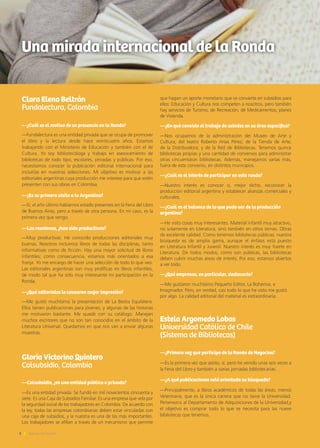 6 Noticias de ExportAr
Clara Elena Beltrán
Fundalectura, Colombia
—¿Cuál es el motivo de su presencia en la Ronda?
—Fundalectura es una entidad privada que se ocupa de promover
el libro y la lectura desde hace veinticuatro años. Estamos
trabajando con el Ministerio de Educación y también con el de
Cultura. Yo soy bibliotecóloga y trabajo en asesoramiento de
bibliotecas de todo tipo, escolares, privadas y públicas. Por eso,
necesitamos conocer la publicación editorial internacional para
incluirlas en nuestras selecciones. Mi objetivo es motivar a las
editoriales argentinas cuya producción me interese para que estén
presenten con sus obras en Colombia.
—¿Es su primera visita a la Argentina?
—Sí, el año último habíamos estado presentes en la Feria del Libro
de Buenos Aires, pero a través de otra persona. En mi caso, es la
primera vez que vengo.
—Las reuniones, ¿han sido productivas?
—Muy productivas. He conocido producciones editoriales muy
buenas. Nosotros incluimos libros de todas las disciplinas, tanto
informativas como de ficción. Hay una mayor solicitud de libros
infantiles; como consecuencia, estamos más orientados a esa
franja. Yo me encargo de hacer una selección de todo lo que veo.
Las editoriales argentinas son muy prolíficas en libros infantiles,
de modo tal que ha sido muy interesante mi participación en la
Ronda.
—¿Qué editoriales le causaron mejor impresión?
—Me gustó muchísimo la presentación de La Bestia Equilátera.
Ellos tienen publicaciones para jóvenes, y algunas de las historias
me motivaron bastante. Me quedé con su catálogo. Manejan
muchos escritores que no son tan conocidos en el ámbito de la
Literatura Universal. Quedamos en que nos van a enviar algunas
muestras.
Gloria Victorino Quintero
Colsubsidio, Colombia
—Colsubsidio, ¿es una entidad pública o privada?
—Es una entidad privada. Se fundó en mil novecientos cincuenta y
siete. Es una Caja de Subsidios Familiar. Es una empresa que vela por
la seguridad social de los trabajadores en Colombia. De acuerdo con
la ley, todas las empresas colombianas deben estar vinculadas con
una caja de subsidios, y la nuestra es una de las más importantes.
Los trabajadores se afilian a través de un mecanismo que permite
que hagan un aporte monetario que se convierte en subsidios para
ellos: Educación y Cultura nos competen a nosotros, pero también
hay servicios de Turismo, de Recreación, de Medicamentos, planes
de Vivienda.
—¿En qué consiste el trabajo de ustedes en su área específica?
—Nos ocupamos de la administración del Museo de Arte y
Cultura; del teatro Roberto Arias Pérez; de la Tienda de Arte;
de la Distribuidora; y de la Red de Bibliotecas. Tenemos quince
bibliotecas propias y una cantidad de convenios para administrar
otras cincuentaiún bibliotecas. Además, manejamos varias más,
fuera de este convenio, en distintos municipios.
—¿Cuál es el interés de participar en esta ronda?
—Nuestro interés es conocer o, mejor dicho, reconocer la
producción editorial argentina y establecer alianzas comerciales y
culturales.
—¿Cuál es el balance de lo que pudo ver de la producción
argentina?
—He visto cosas muy interesantes. Material infantil muy atractivo,
no solamente en Literatura, sino también en otros temas. Obras
de excelente calidad. Como tenemos bibliotecas públicas, nuestra
búsqueda es de amplia gama, aunque el énfasis está puesto
en Literatura Infantil y Juvenil. Nuestro interés es muy fuerte en
Literatura. De todos modos, como son públicas, las bibliotecas
deben cubrir muchas áreas de interés. Por eso, estamos abiertos
a ver todo.
—¿Qué empresas, en particular, destacaría?
—Me gustaron muchísimo Pequeño Editor, La Bohemia, e
Imaginador. Pero, en verdad, casi todo lo que he visto me gustó
por algo. La calidad editorial del material es extraordinaria.
Estela Argomedo Lobos
Universidad Católica de Chile
(Sistema de Bibliotecas)
—¿Primera vez que participa de la Ronda de Negocios?
—Es la primera vez que asisto, sí, pero he venido unas seis veces a
la Feria del Libro y también a varias jornadas bibliotecarias.
—¿A qué publicaciones está orientada su búsqueda?
—Principalmente, a libros académicos de todas las áreas, menos
Veterinaria, que es la única carrera que no tiene la Universidad.
Pertenezco al Departamento de Adquisiciones de la Universidad,y
el objetivo es comprar todo lo que se necesita para las nueve
bibliotecas que tenemos.
6 Noticias de ExportAr
Una mirada internacional de la Ronda
 