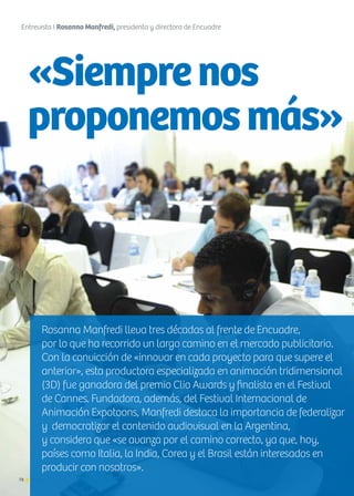 78 Noticias de ExportAr
«Siemprenos
proponemosmás»
78
Entrevista I Rosanna Manfredi, presidenta y directora de Encuadre
Noticias de ExportAr
Rosanna Manfredi lleva tres décadas al frente de Encuadre,
por lo que ha recorrido un largo camino en el mercado publicitario.
Con la convicción de «innovar en cada proyecto para que supere el
anterior», esta productora especializada en animación tridimensional
(3D) fue ganadora del premio Clio Awards y finalista en el Festival
de Cannes. Fundadora, además, del Festival Internacional de
Animación Expotoons, Manfredi destaca la importancia de federalizar
y democratizar el contenido audiovisual en la Argentina,
y considera que «se avanza por el camino correcto, ya que, hoy,
países como Italia, la India, Corea y el Brasil están interesados en
producir con nosotros».
 