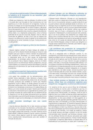 79Noticias de ExportAr 79Noticias de ExportAr 79Noticias de ExportAr
—¿EnquéañosurgióEncuadre?¿Cómoestabaplanteada
la industria de la Animación en ese momento? ¿Qué
cosas cambiaron luego?
—Desde que empezamos, hace tres décadas, el cambio es total;
y te puedo decir que Encuadre es hoy la productora con más
experiencia en el rubro Animación en la Argentina. Fuimos los
primeros en trabajar con la nueva tecnología de Animación 3D, a
partir del software Softimage 3D con Silicon Graphics, y del primer
Venice de posproducción; o sea, incorporamos la tecnología de la
imagen para manipularla antes, durante y después de producirla.
Hemos dado a luz importantes producciones, como la famosa
publicidad de los osos de Coca-Cola, Nesquik, más los miles de
comerciales de galletitas, de pilas y de lo que te imagines que
marcaron una diferencia en cuanto a calidad con las producciones
animadas que se venían haciendo en el país. Fuimos pioneros en
un salto grande.
—¿Qué objetivos se trazaron y cómo los han llevado a
cabo?
—Nuestro objetivo siempre fue lograr trabajos de calidad, en
tiempo y en forma. Nuestra filosofía de trabajo es innovar en cada
proyecto para que supere el anterior. Siempre nos proponemos
más, invirtiendo en tecnología y, al mismo tiempo, formando
y capacitando gente con un gran equipo de profesionales
especializados. La tecnología avanza de forma increíble; cada
vez, se producen más y mejores imágenes, tanto en el ámbito
nacional como en el internacional. Nuestro compromiso, más que
nuestro objetivo, es incorporar los avances tecnológicos y tratar de
destacarnos en la Animación 3D, que ha sido siempre el fuerte de
la productora.
—¿A qué países exportan? ¿Qué productos resultan más
«vendibles» en el mercado internacional?
—Los países más accesibles son los latinoamericanos, pero
también hemos exportado a Italia, Alemania y España, entre
otros, que buscan constantemente producciones de comerciales
animados, productos más vendibles en nuestro país. Nosotros
exportamos mucho a México, en donde creamos una serie con
personajes inéditos para niños, llamada Olocoons, de la cual se
emitieron cinco temporadas consecutivas en la cadena Televisa, de
México, y en otras naciones de la región. Nuestro país ha logrado
el visto bueno internacional por la capacidad de los artistas y por
el carácter innovador de nuestras ideas. No nos olvidemos de que
la Argentina es uno de los países latinoamericanos que exporta
más comerciales, y que la Animación Seriada es otro producto muy
exportable, al igual que los videojuegos y la industria del software.
—¿Qué mercados constituyen aún una cuenta
pendiente?
—Hay dos áreas por desarrollar. Por un lado, tenemos que seguir
conectados con los mercados más dinámicos y sofisticados, pero,
por otro lado, es importante desarrollar el área latinoamericana
como región, porque está creciendo, y muy bien. Tenemos mucha
potencialidad, y debemos empezar a pensar nuestros contenidos
con nuestra cultura regional a partir de nuestra realidad, y, así,
armar coproducciones latinoamericanas para abrir también el
mercado de esta zona.
—¿Cómo trabajan con las diferencias culturales de
cada país? ¿Se ven obligados a adaptar los productos?
—Siempre existen diferencias culturales en una coproducción,
igual que cuando se trabaja para el extranjero. De todas formas,
esto no es un inconveniente, siempre y cuando la idea de lo que
se quiere producir esté bien planteada desde el comienzo. Sin ir
más lejos, hoy en la Argentina se les da mucha importancia a las
producciones del interior, y esto es una gran oportunidad también
para crear contenidos de las distintas culturas que podemos
encontrar aquí, en el país, y enriquecernos con ellas. Es muy
importante la federalización y la democratización del contenido,
que es una de las políticas más interesantes que trabajó estos
últimos años el Instituto Nacional de Cine y Artes Audiovisuales
[INCAA] y que hoy podemos ver tanto en las pantallas de nuestros
cines como en los canales de televisión abierta, INCAA Tevé o
[el canal infantil] Pakapaka; porque es bueno que tengamos un
lenguaje propio tratando temas universales, pero desde tu lugar y
desde tu identidad cultural y social.
—¿Se consideran una productora de «vanguardia»?
¿Cuáles son sus proyectos a corto y a mediano plazo?
—No sé si vanguardia sería la definición correcta. Sí, nos
consideramos una productora que siempre buscó crecer, tanto en
calidad tecnológica como en contenido. Hicimos la primera serie
animada de once capítulos, que fue City Hunters, de la mano de
Unilever y para Axe, en la que intervino una gran cantidad de
artistas, entre ellos, el reconocido historietista Milo Manara. Fue
una apuesta innovadora de branding entertainment, y ahora nos
encontramos en la etapa de preproducción de una serie para niños
asociada a un videojuego y también trabajando en un proyecto
para extendernos a las redes sociales. Siempre buscamos hacer
lo que el mercado pide de la mano de nuestros clientes y socios.
Como decía antes, la tecnología crece día a día; siempre hay algo
nuevo, y, si querés seguir compitiendo, no te podés dejar estar,
tenés que seguir buscando y probando cosas nuevas e innovadoras.
—Han recibido premios en festivales de la talla de
Cannes. ¿Cómo hace una productora argentina para
competircon«losgigantes»enelterrenointernacional?
—Sí, recibimos el Clío, que es como el Oscar de la Publicidad,
y fuimos finalistas en Cannes; pero la realidad es que hoy, en
cuanto a tecnología y a presupuestos, nos vemos superados por
las producciones internacionales. Sin embargo, insisto en que la
Argentina tiene una increíble cantidad de artistas capacitados para
trabajar en grandes producciones, y eso es algo que no podemos
desaprovechar. La clave para competir con estos gigantes de la
Animaciónessimple:aprender,aprenderyaprender.Aesovenimos,
desde hace años a los festivales y a los foros internacionales; es
importantísima la capacitación. Al Festival de Expotoons llevamos
profesores que descubrimos en Annecy; ya sea en lo artístico como
en lo tecnológico; es todo muy dinámico, y hay que estar al día.
Otro de los aprendizajes que hemos tenido en Annecy es descubrir
las tendencias del mercado y los niveles de exigencia, porque
es allí donde tenemos que llegar a producir lo que los canales
internacionales están buscando: qué temáticas interesan; cómo
son los pitchings [técnicas de discurso persuasivo] para poder
entusiasmarlos con nuestros productos; mostrar nuestro lenguaje
y creatividad. La Argentina debe realizar sus propias ideas con la
creatividad que nos caracteriza; no copiar, pero sí aprender, y, sí,
Encuadre
 