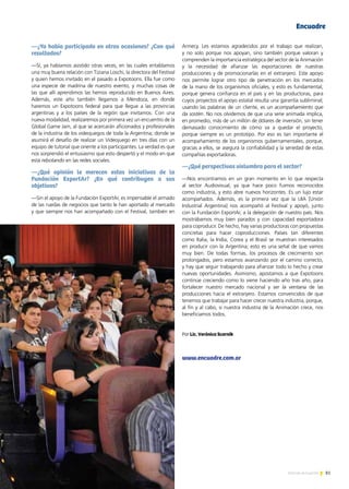 81Noticias de ExportAr
—¿Ya había participado en otras ocasiones? ¿Con qué
resultados?
—Sí, ya habíamos asistido otras veces, en las cuales entablamos
una muy buena relación con Tiziana Loschi, la directora del Festival
y quien hemos invitado en el pasado a Expotoons. Ella fue como
una especie de madrina de nuestro evento, y muchas cosas de
las que allí aprendimos las hemos reproducido en Buenos Aires.
Además, este año también llegamos a Mendoza, en donde
haremos un Expotoons federal para que llegue a las provincias
argentinas y a los países de la región que invitamos. Con una
nueva modalidad, realizaremos por primera vez un encuentro de la
Global Game Jam, al que se acercarán aficionados y profesionales
de la industria de los videojuegos de toda la Argentina; donde se
asumirá el desafío de realizar un Videojuego en tres días con un
equipo de tutorial que oriente a los participantes. La verdad es que
nos sorprendió el entusiasmo que esto despertó y el modo en que
está rebotando en las redes sociales.
—¿Qué opinión le merecen estas iniciativas de la
Fundación ExportAr? ¿En qué contribuyen a sus
objetivos?
—Sin el apoyo de la Fundación ExportAr, es impensable el armado
de las ruedas de negocios que tanto le han aportado al mercado
y que siempre nos han acompañado con el Festival, también en
Annecy. Les estamos agradecidos por el trabajo que realizan,
y no solo porque nos apoyan, sino también porque valoran y
comprenden la importancia estratégica del sector de la Animación
y la necesidad de afianzar las exportaciones de nuestras
producciones y de promocionarlas en el extranjero. Este apoyo
nos permite lograr otro tipo de penetración en los mercados
de la mano de los organismos oficiales, y esto es fundamental,
porque genera confianza en el país y en las productoras, para
cuyos proyectos el apoyo estatal resulta una garantía subliminal;
usando las palabras de un cliente, es un acompañamiento que
da sostén. No nos olvidemos de que una serie animada implica,
en promedio, más de un millón de dólares de inversión, sin tener
demasiado conocimiento de cómo va a quedar el proyecto,
porque siempre es un prototipo. Por eso es tan importante el
acompañamiento de los organismos gubernamentales, porque,
gracias a ellos, se asegura la confiabilidad y la seriedad de estas
compañías exportadoras.
—¿Qué perspectivas vislumbra para el sector?
—Nos encontramos en un gran momento en lo que respecta
al sector Audiovisual, ya que hace poco fuimos reconocidos
como industria, y esto abre nuevos horizontes. Es un lujo estar
acompañados. Además, es la primera vez que la UIA [Unión
Industrial Argentina] nos acompañó al Festival y apoyó, junto
con la Fundación ExportAr, a la delegación de nuestro país. Nos
mostrábamos muy bien parados y con capacidad exportadora
para coproducir. De hecho, hay varias productoras con propuestas
concretas para hacer coproducciones. Países tan diferentes
como Italia, la India, Corea y el Brasil se muestran interesados
en producir con la Argentina; esto es una señal de que vamos
muy bien. De todas formas, los procesos de crecimiento son
prolongados, pero estamos avanzando por el camino correcto,
y hay que seguir trabajando para afianzar todo lo hecho y crear
nuevas oportunidades. Asimismo, apostamos a que Expotoons
continúe creciendo como lo viene haciendo año tras año, para
fortalecer nuestro mercado nacional y ser la ventana de las
producciones hacia el extranjero. Estamos convencidos de que
tenemos que trabajar para hacer crecer nuestra industria, porque,
al fin y al cabo, si nuestra industria de la Animación crece, nos
beneficiamos todos.
Por Lic. Verónica Scornik
www.encuadre.com.ar
EncuadreEncuadre
 