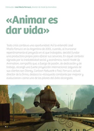 «Animares
darvida»
Entrevista I José María Ferrucci, director de Hook Up Animation
Toda crisis conlleva una oportunidad. Así lo entendió José
María Ferrucci en la Argentina de 2001, cuando, al truncarse
repentinamente el proyecto en el que trabajaba, decidió fundar
una productora propia para ofrecer sus servicios. En aquel contexto
signado por la inestabilidad social y económica, nació Hook Up
Animation, compañía que, a fuerza de pasión, de dedicación y de
trabajo, alcanzó una fuerte proyección internacional (algunos de
sus clientes son Disney, Cartoon Network o Fox). Ferrucci, actual
director de la firma, destaca la «búsqueda constante por mejorar y
evolucionar» como uno de los pilares del éxito alcanzado.
82 Noticias de ExportAr
 