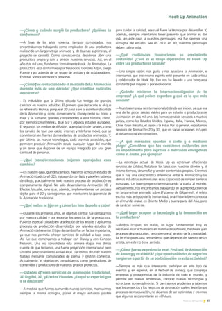 83Noticias de ExportAr 83Noticias de ExportAr 83Noticias de ExportAr
—¿Cómo y cuándo surgió la productora? ¿Quiénes la
conforman?
—A fines de los años noventa, tiempos complicados, nos
encontrábamos trabajando como empleados de una productora
realizando un largometraje animado y, de buenas a primeras, el
proyecto se canceló. Como consecuencia, decidimos abrir una
productora propia y salir a ofrecer nuestros servicios. Así, en el
año dos mil uno, fundamos formalmente Hook Up Animation. La
productora está conformada por tres socios: Gonzalo Azpiri, Diego
Puente y yo, además de un grupo de artistas y de colaboradores.
En total, somos veinticinco personas.
—¿CómofueevolucionandoelmercadodelaAnimación
durante más de una década? ¿Qué cambios radicales
destacaría?
—Es indudable que la última década fue testigo de grandes
cambios en nuestra actividad. El primero que destacaría es el que
se refiere a la técnica, porque el 3D pasó a ser la estrella indiscutida
de la Animación y, como consecuencia, Disney cedió su trono a
Pixar y se sumaron grandes competidores a esta historia, como,
por ejemplo DreamWorks, Blue Sky y algunos estudios europeos.
El segundo, los medios de difusión, la ampliación de canales, como
los canales de tevé por cable, internet y telefonía móvil, que se
convirtieron en fuertes demandantes de productos animados. Y,
por último, las nuevas tecnologías, cada vez más accesibles, que
permiten producir Animación desde cualquier lugar del mundo
y sin tener que disponer de un equipo integrado por una gran
cantidad de personas.
—¿Qué transformaciones trajeron aparejadas esos
cambios?
—En nuestro caso, grandes cambios. Nacimos como un estudio de
Animación tradicional (2D), trabajando con lápiz y papel en tableros
de dibujo, y actualmente todo nuestro proceso de producción es
completamente digital. No solo desarrollamos Animación 3D y
Efectos Visuales, sino que, además, implementamos un proceso
digital para el 2D y conseguimos que mantuviera la apariencia de
la Animación tradicional.
—¿Qué metas se fijaron y cómo las han llevado a cabo?
—Durante los primeros años, el objetivo central fue destacarnos
por nuestra calidad y por exportar los servicios de la productora.
Pusimos especial cuidado en la selección de los artistas y aplicamos
procesos de producción desarrollados por grandes estudios de
Animación del exterior. El tipo de cambio fue un factor importante,
ya que nos permitía ofrecer servicios de calidad a bajo costo.
Así fue que comenzamos a trabajar con Disney y con Cartoon
Network. Una vez consolidada esta primera etapa, nos dimos
cuenta de que teníamos una fuerte proyección internacional pero
un débil posicionamiento a nivel local. Decidimos difundir nuestro
trabajo mediante comunicados de prensa y gestión comercial.
Actualmente, el objetivo es consolidarnos como generadores de
contenidos y productores de nuestros propios proyectos.
—Ustedes ofrecen servicios de Animación tradicional,
2DDigital,3D,yEfectosVisuales.¿Enquéseespecializan
o se destacan?
—A medida que fuimos sumando nuevos servicios, mantuvimos
siempre la misma consigna, poner el mayor esfuerzo posible
para cuidar la calidad, sea cual fuere la técnica por desarrollar. Y,
además, siempre intentamos tener presente que animar es dar
vida, en este caso, a nuestros personajes; esa fue siempre una
consigna del estudio. Sea en 2D o en 3D, nuestros personajes
deben cobrar vida.
—¿Qué cualidades favorecieron su crecimiento
sostenido? ¿Cuál es el rasgo diferencial de Hook Up
entre las productoras locales?
—Una simple razón: nos gusta y nos apasiona la Animación, e
intentamos que ese mismo espíritu esté presente en cada artista
y colaborador de Hook Up. Eso nos ha llevado a una búsqueda
constante por mejorar y por evolucionar.
—¿Cuándo iniciaron la internacionalización de la
empresa? ¿A qué países exportan y qué es lo que más
venden?
—Nuestra empresa se internacionalizó desde sus inicios, ya que era
una de las pocas salidas viables para un estudio o productora de
Animación en dos mil uno. Les hemos vendido servicios a muchos
países, como los Estados Unidos, España, Italia, Francia, México,
Chile, Gran Bretaña, el Japón y la India. Por lo general, exportamos
servicios de Animación 2D y 3D, que en varias ocasiones incluyen
el desarrollo de los contenidos.
—¿A qué mercados apuntan a corto y a mediano
plazo? ¿Considera que las cuestiones culturales son
un impedimento para ingresar a mercados emergentes
como el árabe, por ejemplo?
—La estrategia actual de Hook Up es continuar ofreciendo
servicios de calidad, fortalecer los lazos con nuestros clientes y, al
mismo tiempo, desarrollar y vender contenidos propios. Creemos
que si hay una característica diferencial entre la Animación y las
demás industrias audiovisuales es su capacidad de romper barreras
culturales. Un buen proyecto termina dando la vuelta al mundo.
Actualmente, nos encontramos trabajando en la preproducción de
un largometraje animado sobre El poema de Gilgamesh, el relato
escrito más antiguo de la humanidad, una historia bien conocida
en el mundo árabe, en Oriente Medio y buena parte del Asia, pero
de carácter universal.
—¿Qué lugar ocupan la tecnología y la innovación en
la productora?
—Ambos ocupan, sin dudas, un lugar fundamental. Hoy, es
necesario estar actualizado en materia de software, hardware y en
procesos de producción, pero siempre al servicio de la creatividad.
La tecnología es una herramienta que depende del talento de un
artista, sin este no tiene sentido.
—¿Cómo fue su experiencia en el Festival de Animación
deAnnecyyenelMIFA?¿Quéoportunidadesdenegocios
surgieron a partir de su participación en esta actividad?
—Siempre es más que interesante participar en este tipo de
eventos y, en especial, en el Festival de Annecy, que congrega
empresas y protagonistas de la industria de todo el mundo, y
permite ver nuevas tendencias, conocer nuevas tecnologías y
conectarse comercialmente. Si bien somos prudentes y sabemos
que los proyectos y los negocios de Animación suelen llevar largos
procesos de maduración, no dejamos de ser optimistas y creemos
que algunos se concretarán en el futuro.
Hook Up Animation
 