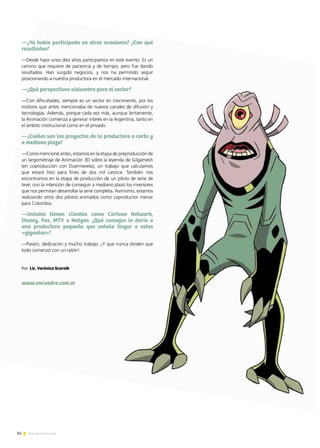 84 Noticias de ExportAr
—¿Ya había participado en otras ocasiones? ¿Con qué
resultados?
—Desde hace unos diez años participamos en este evento. Es un
camino que requiere de paciencia y de tiempo, pero fue dando
resultados. Han surgido negocios, y nos ha permitido seguir
posicionando a nuestra productora en el mercado internacional.
—¿Qué perspectivas vislumbra para el sector?
—Con dificultades, siempre es un sector en crecimiento, por los
motivos que antes mencionaba de nuevos canales de difusión y
tecnologías. Además, porque cada vez más, aunque lentamente,
la Animación comienza a generar interés en la Argentina, tanto en
el ámbito institucional como en el privado.
—¿Cuáles son los proyectos de la productora a corto y
a mediano plazo?
—Como mencioné antes, estamos en la etapa de preproducción de
un largometraje de Animación 3D sobre la leyenda de Gilgamesh
(en coproducción con Duermevela), un trabajo que calculamos
que estará listo para fines de dos mil catorce. También nos
encontramos en la etapa de producción de un piloto de serie de
tevé, con la intención de conseguir a mediano plazo los inversores
que nos permitan desarrollar la serie completa. Asimismo, estamos
realizando otros dos pilotos animados como coproductor menor
para Colombia.
—Ustedes tienen clientes como Cartoon Network,
Disney, Fox, MTV o Natgeo. ¿Qué consejos le daría a
una productora pequeña que anhela llegar a estos
«gigantes»?
—Pasión, dedicación y mucho trabajo. ¡Y que nunca olviden que
todo comenzó con un ratón!
www.encuadre.com.ar
Por Lic. Verónica Scornik
 