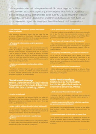 7Noticias de ExportAr
—¿Qué editoriales sobresalieron entre las que ha podido
conocer en la Ronda?
—Me parecieron interesantes todas. Más que nada, las que
se refieren a Educación, a Filosofía y a Psicología. No estamos
interesados en lo que es Literatura Infantil, porque en las bibliotecas
de una Universidad no es material que se necesite.
—¿Piensa que de estas reuniones surgirán operaciones
comerciales?
—En realidad, yo no me ocupo solo de realizar la selección.
Mando el catálogo a los académicos de la Universidad, y la
selección la efectúan ellos. No sabría decirle qué se concretará
y qué no, porque ya escapa a mi órbita de decisión. Al margen
de esto, la calidad de los libros y las temáticas me han gustado
mucho. La pasión que ponen los editores con sus publicaciones
es impresionante. Homo Sapiens es una editorial muy interesante,
Biblos también me gustó mucho.
—¿Cuáles son las cualidades más llamativas del libro
argentino?
—Yo señalaría la calidad y el precio, que es muy atractivo en este
momento para nosotros. Y también nos parecen destacables
las nuevas ediciones y traducciones que tienen muchas de las
editoriales, en especial, de libros infantiles.
Gisela Escamilla Lorenzo
Jefa del Departamento de Apoyo Técnico
Pedagógico de la Secretaría de Educación
Pública del Estado de Hidalgo, México
—¿Cuál es su misión aquí?
—Conocer los materiales más recientes que hay con respecto a
la Educación. Qué tenemos para el aprendizaje. Hay materiales
didácticos que inciden en el trabajo de los niños y libros que
pueden ayudar a los docentes.
—¿A qué franja de la Educación está orientada la búsqueda?
—A la Educación básica, primaria, sobre todo. Ahí es donde
tenemos injerencia y podríamos ver qué materiales resultan de
interés y pueden estar al alcance de maestros y niños.
—¿Ustedes compran directamente a las editoriales
argentinas?
—Tenemos distribuidores en México a los que podemos pedirles
las publicaciones. Nosotros les decimos qué libros de la Argentina
nos interesan, y ellos se ocupan de conseguirlos.
7Noticias de ExportAr
—¿Es su primera participación en estas rondas?
—Sí, es la primera vez que vengo a Buenos Aires, y estoy fascinada
por lo que he visto. Creo que podemos compartir muchos
materiales y buscar elementos que apoyen el aprendizaje. Estoy
gratamente sorprendida por lo que he visto en la Ronda.
—¿Que es lo que más le sorprendió del libro argentino?
—Hay materiales acordes a proceso de alfabetización, para el
incentivo de la lectura. Hay cosas maravillosas para llevar y tener
una gran oferta en Hidalgo. Posteriormente, veremos cómo las
podemos adquirir.
—En esta franja de la Educación, ¿los libros son universales?
—Casi todas las editoriales tienen cultura general, y no habría
impedimento en ese sentido. Hay algunas colecciones en las
que sí he visto regionalismos, pero son una minoría. Y, de
pronto, la misma editorial cuenta con textos que podrían llevarse
perfectamente a México.
—¿Qué propuestas editoriales la sorprendieron?
—Biblos, Ediciones y Novedades Educativas, La Bohemia. Todas
están muy bien, en verdad. Excepto la de Arquitectura, que está
enfocada a un nivel superior.
Isabel Peralta Rodríguez
Subdirectora de Normatividad,
Instalación y Fortalecimiento de
Colecciones Editoriales, México
—¿Cuál es su propósito en esta ronda de negocios?
—Conversar con las editoriales argentinas para conocernos
mutuamente. Explicarles en qué consiste nuestro programa y
ofrecerles participar con sus obras.
—¿Ustedes comprarían los libros a las editoriales argentinas
o se los encargarían a un distribuidor?
—Eso queda a criterio de las editoriales, que son las que deben
llevar sus libros a México. Pueden hacerlo directamente o por vía
distribuidor.
—¿Ya había participado en otras rondas en Buenos Aires?
—Es la primera vez que estoy en la Argentina. Mi impresión de
la Feria es excelente. He visto muchas novedades. Ojalá que esta
oferta la presenten en el proceso de selección que vamos a hacer
en México.
Los compradores internacionales presentes en la Ronda de Negocios del Libro
coincidieron en destacar dos aspectos que caracterizan a las editoriales argentinas:
la calidad de sus libros y la originalidad de los autores. «Aquí se encuentran textos de
vanguardia», afirmaron. Las reuniones resultaron productivas, y en ellas dieron los
primeros pasos en negociaciones que permiten vislumbrar acuerdos comerciales.
 