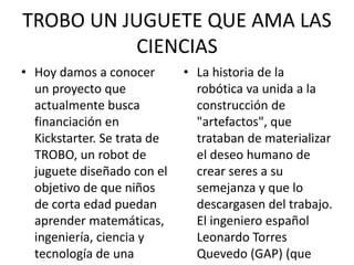 TROBO UN JUGUETE QUE AMA LAS
CIENCIAS
• Hoy damos a conocer
un proyecto que
actualmente busca
financiación en
Kickstarter. Se trata de
TROBO, un robot de
juguete diseñado con el
objetivo de que niños
de corta edad puedan
aprender matemáticas,
ingeniería, ciencia y
tecnología de una
• La historia de la
robótica va unida a la
construcción de
"artefactos", que
trataban de materializar
el deseo humano de
crear seres a su
semejanza y que lo
descargasen del trabajo.
El ingeniero español
Leonardo Torres
Quevedo (GAP) (que
 