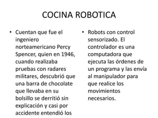 COCINA ROBOTICA
• Cuentan que fue el
ingeniero
norteamericano Percy
Spencer, quien en 1946,
cuando realizaba
pruebas con radares
militares, descubrió que
una barra de chocolate
que llevaba en su
bolsillo se derritió sin
explicación y casi por
accidente entendió los
• Robots con control
sensorizado. El
controlador es una
computadora que
ejecuta las órdenes de
un programa y las envía
al manipulador para
que realice los
movimientos
necesarios.
 