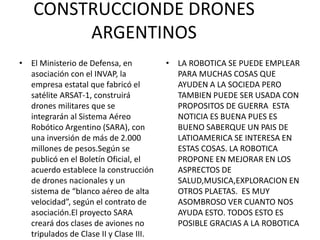 CONSTRUCCIONDE DRONES
ARGENTINOS
• El Ministerio de Defensa, en
asociación con el INVAP, la
empresa estatal que fabricó el
satélite ARSAT-1, construirá
drones militares que se
integrarán al Sistema Aéreo
Robótico Argentino (SARA), con
una inversión de más de 2.000
millones de pesos.Según se
publicó en el Boletín Oficial, el
acuerdo establece la construcción
de drones nacionales y un
sistema de “blanco aéreo de alta
velocidad”, según el contrato de
asociación.El proyecto SARA
creará dos clases de aviones no
tripulados de Clase II y Clase III.
• LA ROBOTICA SE PUEDE EMPLEAR
PARA MUCHAS COSAS QUE
AYUDEN A LA SOCIEDA PERO
TAMBIEN PUEDE SER USADA CON
PROPOSITOS DE GUERRA ESTA
NOTICIA ES BUENA PUES ES
BUENO SABERQUE UN PAIS DE
LATIOAMERICA SE INTERESA EN
ESTAS COSAS. LA ROBOTICA
PROPONE EN MEJORAR EN LOS
ASPRECTOS DE
SALUD,MUSICA,EXPLORACION EN
OTROS PLAETAS. ES MUY
ASOMBROSO VER CUANTO NOS
AYUDA ESTO. TODOS ESTO ES
POSIBLE GRACIAS A LA ROBOTICA
 