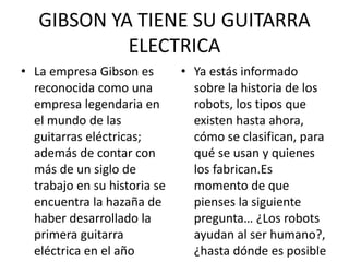 GIBSON YA TIENE SU GUITARRA
ELECTRICA
• La empresa Gibson es
reconocida como una
empresa legendaria en
el mundo de las
guitarras eléctricas;
además de contar con
más de un siglo de
trabajo en su historia se
encuentra la hazaña de
haber desarrollado la
primera guitarra
eléctrica en el año
• Ya estás informado
sobre la historia de los
robots, los tipos que
existen hasta ahora,
cómo se clasifican, para
qué se usan y quienes
los fabrican.Es
momento de que
pienses la siguiente
pregunta… ¿Los robots
ayudan al ser humano?,
¿hasta dónde es posible
 
