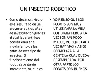 UN INSECTO ROBOTICO
• Como decimos, Hector
es el resultado de un
proyecto de tres años
de investigación gracias
al cual los científicos
podrán emular el
movimiento de las
patas de este tipo de
insectos. El
funcionamiento del
robot es bastante
interesante, ya que es
• YO PIENSO QUE LOS
ROBOTS SON MUY
UTILES PARA LA VIDA
COTIDIANA PERO A LA
VEZ SON UN POCO
MALOS, POR QUE CADA
VEZ HAY MAS Y ASI SE
REEMPLAZA A LA
GENTE LA CUAL QUEDA
DESEMPLEADA .POR
OTRA PARTE LOS
ROBOTS SON BUENOS
 