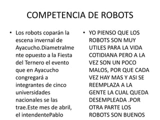 COMPETENCIA DE ROBOTS
• Los robots coparán la
escena invernal de
Ayacucho.Diametralme
nte opuesto a la Fiesta
del Ternero el evento
que en Ayacucho
congregará a
integrantes de cinco
universidades
nacionales se las
trae.Este mes de abril,
el intendentePablo
• YO PIENSO QUE LOS
ROBOTS SON MUY
UTILES PARA LA VIDA
COTIDIANA PERO A LA
VEZ SON UN POCO
MALOS, POR QUE CADA
VEZ HAY MAS Y ASI SE
REEMPLAZA A LA
GENTE LA CUAL QUEDA
DESEMPLEADA .POR
OTRA PARTE LOS
ROBOTS SON BUENOS
 