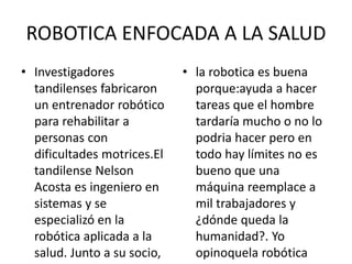 ROBOTICA ENFOCADA A LA SALUD
• Investigadores
tandilenses fabricaron
un entrenador robótico
para rehabilitar a
personas con
dificultades motrices.El
tandilense Nelson
Acosta es ingeniero en
sistemas y se
especializó en la
robótica aplicada a la
salud. Junto a su socio,
• la robotica es buena
porque:ayuda a hacer
tareas que el hombre
tardaría mucho o no lo
podria hacer pero en
todo hay límites no es
bueno que una
máquina reemplace a
mil trabajadores y
¿dónde queda la
humanidad?. Yo
opinoquela robótica
 
