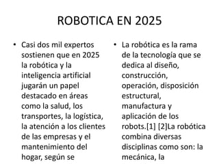 ROBOTICA EN 2025
• Casi dos mil expertos
sostienen que en 2025
la robótica y la
inteligencia artificial
jugarán un papel
destacado en áreas
como la salud, los
transportes, la logística,
la atención a los clientes
de las empresas y el
mantenimiento del
hogar, según se
• La robótica es la rama
de la tecnología que se
dedica al diseño,
construcción,
operación, disposición
estructural,
manufactura y
aplicación de los
robots.[1] [2]La robótica
combina diversas
disciplinas como son: la
mecánica, la
 