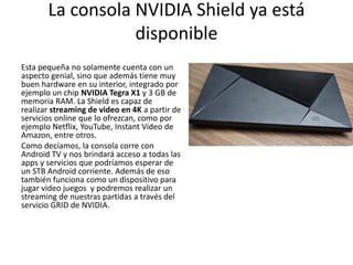 La consola NVIDIA Shield ya está
disponible
Esta pequeña no solamente cuenta con un
aspecto genial, sino que además tiene muy
buen hardware en su interior, integrado por
ejemplo un chip NVIDIA Tegra X1 y 3 GB de
memoria RAM. La Shield es capaz de
realizar streaming de video en 4K a partir de
servicios online que lo ofrezcan, como por
ejemplo Netflix, YouTube, Instant Video de
Amazon, entre otros.
Como decíamos, la consola corre con
Android TV y nos brindará acceso a todas las
apps y servicios que podríamos esperar de
un STB Android corriente. Además de eso
también funciona como un dispositivo para
jugar video juegos y podremos realizar un
streaming de nuestras partidas a través del
servicio GRID de NVIDIA.
 
