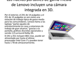 Las nuevas portátiles de gama media
de Lenovo incluyen una cámara
integrada en 3D.
Por el exterior, el Z41 de 14 pulgadas y el
Z51 de 15 pulgadas se ven como una
estación de trabajo típica de gama media
para los consumidores. Lenovo llama a las
laptops “partes iguales de
entretenimiento en casa y estaciones de
trabajo de gran alcance,” gracias a la
pantalla, gráficos discretos opcionales y
sonido 1.0 surround Dolby DS.
El Z41 y Z51 incluyen 802.11ac, puede ser
alimentado por hasta el último
procesador Intel Core i7 y pueden tener
hasta 1 TB de almacenamiento.
 