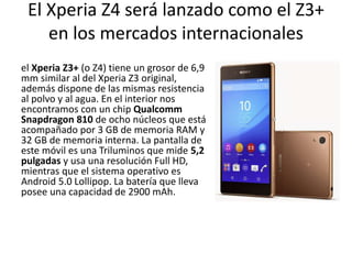 El Xperia Z4 será lanzado como el Z3+
en los mercados internacionales
el Xperia Z3+ (o Z4) tiene un grosor de 6,9
mm similar al del Xperia Z3 original,
además dispone de las mismas resistencia
al polvo y al agua. En el interior nos
encontramos con un chip Qualcomm
Snapdragon 810 de ocho núcleos que está
acompañado por 3 GB de memoria RAM y
32 GB de memoria interna. La pantalla de
este móvil es una Triluminos que mide 5,2
pulgadas y usa una resolución Full HD,
mientras que el sistema operativo es
Android 5.0 Lollipop. La batería que lleva
posee una capacidad de 2900 mAh.
 