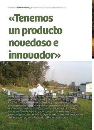 8 Noticias de ExportAr8 Noticias de ExportAr
Entrevista I Valeria Baldán, gerente administrativa de Laboratorios Baldán
«Tenemos
unproducto
novedosoe
innovador»
Los Baldán constituyen una familia integrada por apicultores de oficio
y profesionales veterinarios, con años de trayectoria en su labor.
En 2006, fundaron Laboratorios Baldán, y, luego de varios años de
prueba y de experimentaciones de campo y de laboratorio, lanzaron
una novedosa línea de productos para la sanidad apícola que hoy
exportan a Turquía, Albania y el Uruguay. En diciembre de 2012,
fueron los ganadores del Premio ExportAr en la categoría Incorporación
de Innovación y/o Valor Agregado al Producto a Exportar.
 