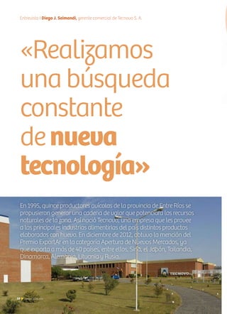 10 Noticias de ExportAr10 Noticias de ExportAr
Entrevista I Diego J. Seimandi, gerente comercial de Tecnovo S. A.
En 1995, quince productores avícolas de la provincia de Entre Ríos se
propusieron generar una cadena de valor que potenciara los recursos
naturales de la zona. Así nació Tecnovo, una empresa que les provee
a las principales industrias alimentirias del país distintos productos
elaborados con huevo. En diciembre de 2012, obtuvo la mención del
Premio ExportAr en la categoría Apertura de Nuevos Mercados, ya
que exporta a más de 40 países, entre ellos, Siria, el Japón, Tailandia,
Dinamarca, Alemania, Lituania y Rusia.
«Realizamos
una búsqueda
constante
denueva
tecnología»
 
