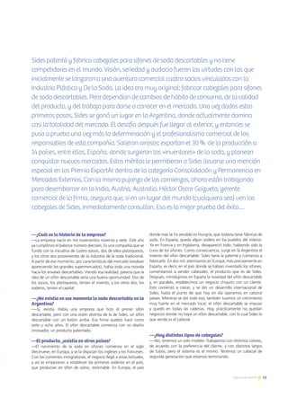 13Noticias de ExportAr
—¿Cuál es la historia de la empresa?
—La empresa nació en mil novecientos noventa y siete. Este año
ya cumplimos el balance número dieciséis. Es una compañía que se
fundó con la iniciativa de cuatro socios, dos de ellos plastiqueros,
y los otros dos provenientes de la industria de la soda tradicional.
A partir de ese momento, por características del mercado (estaban
apareciendo los grandes supermercados), había toda una movida
hacia los envases descartables. Viendo esa realidad, parecía que la
idea de un sifón descartable sería una buena oportunidad. Dos de
los socios, los plastiqueros, tenían el invento, y los otros dos, los
soderos, tenían el capital.
—¿No existía en ese momento la soda descartable en la
Argentina?
—-Sí, existía. Había una empresa que hizo el primer sifón
descartable, pero con una visión distinta de la de Sides, un sifón
descartable con un botón arriba. Esa firma quebró hace como
siete u ocho años. El sifón descartable comienza con un diseño
innovador, un producto patentado.
—El producto, ¿existía en otros países?
—El nacimiento de la soda en sifones comienza en el siglo
diecinueve, en Europa, y se la disputan los ingleses y los franceses.
Con las corrientes inmigratorias, el negocio llegó a estas latitudes,
y así se empezaron a establecer las primeras soderías en el país,
que producían en sifón de vidrio, retornable. En Europa, el país
donde más se ha vendido es Hungría, que todavía tiene fábricas de
soda. En España, queda algún sodero en los pueblos del interior.
Ya en Francia y en Inglaterra, desapareció todo, habiendo sido la
cuna de los sifones. Como consecuencia, surge en la Argentina el
invento del sifón descartable: Sides tiene la patente y comienza a
fabricarlo. En dos mil, aterrizamos en Europa, más precisamente en
España, es decir, en el país donde se habían inventado los sifones,
comenzamos a vender cabezales, el producto que es de Sides.
Después, introdujimos en España la novedad del sifón descartable
y, en paralelo, establecimos un negocio chiquito con un cliente.
Esto comenzó a crecer, y se dio un desarrollo internacional de
Sides, hasta el punto de que hoy en día operamos en catorce
países. Mientras se dio todo eso, también tuvimos un crecimiento
muy fuerte en el mercado local, el sifón descartable se impuso
y quedó en todas las cadenas. Hoy, prácticamente no quedan
negocios donde no haya un sifón descartable, con lo cual Sides lo
que vende es el cabezal.
—¿Hay distintos tipos de cabezales?
—-No, tenemos un solo modelo. Trabajamos con distintos colores,
de acuerdo con la preferencia del cliente, y con distintos largos
de tubos, pero el sistema es el mismo. Tenemos un cabezal de
segunda generación que estamos terminando.
PremioExportar2012
Sides patentó y fabrica cabezales para sifones de soda descartables y no tiene
competidores en el mundo. Visión, seriedad y audacia fueron las virtudes con las que
inicialmente se lanzaron a una aventura comercial cuatro socios vinculados con la
Industria Plástica y De la Soda. La idea era muy original: fabricar cabezales para sifones
de soda descartables. Pero dependían de cambios de hábito de consumo, de la calidad
del producto, y del trabajo para darse a conocer en el mercado. Una vez dados estos
primeros pasos, Sides se ganó un lugar en la Argentina, donde actualmente domina
casi la totalidad del mercado. El desafío después fue llegar al exterior, y entonces se
puso a prueba una vez más la determinación y el profesionalismo comercial de los
responsables de esta compañía. Salieron airosos: exportan el 30 % de la producción a
14 países, entre ellos, España, donde surgieron los «inventores» de la soda, y planean
conquistar nuevos mercados. Estos méritos le permitieron a Sides llevarse una mención
especial en los Premio ExportAr dentro de la categoría Consolidación y Permanencia en
Mercados Externos. Con la misma pujanza de los comienzos, ahora están trabajando
para desembarcar en la India, Austria, Australia. Héctor Oscar Goizueta, gerente
comercial de la firma, asegura que, si en un lugar del mundo (cualquiera sea) ven los
cabezales de Sides, inmediatamente consultan. Esa es la mejor prueba del éxito…
 