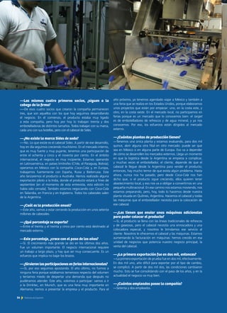 año próximo, ya tenemos agendado viajar a México y también a
una feria que se realiza en los Estados Unidos, porque elaboramos
unos proyectos que están por empezar: uno, en la costa este, y
otro, en la costa oeste. En el mercado local, no participamos en
ferias porque es un mercado que lo conocemos bien: el target
es de embotelladores de refrescos y de agua mineral, y ya nos
conocemos. Por eso, los esfuerzos están dirigidos al mercado
externo.
—¿Cuántas plantas de producción tienen?
—Tenemos una única planta y estamos evaluando, para dos mil
quince, abrir alguna otra filial en otro mercado: puede ser que
sea en México o en alguna parte de Europa. Eso va a depender
de cómo se desarrollen los mercados externos. Llega un momento
en que la logística desde la Argentina se empieza a complicar,
y muchas veces el embotellador, el cliente, depende de que el
cabezal le llegue desde la Argentina para vender el producto;
entonces, hay mucho temor de que exista algún problema. Hasta
ahora, nunca nos ha pasado, pero desde Coca-Cola nos han
dicho que, si el producto sigue creciendo, ellos quieren tener
abastecimiento local, y eso nos va a obligar a convertirnos en una
pequeña multinacional. En ese camino nos estamos moviendo, nos
estamos preparando, pero, hoy, todo lo hacemos desde nuestra
planta situada en Quilmes, Argentina. Hacemos el cabezal y todas
las máquinas que el embotellador necesita para la colocación de
ese cabezal.
—¿Les tienen que enviar unas máquinas adicionales
para poder colocar el producto?
—Sí, el producto se llena con las líneas tradicionales de refrescos
y de gaseosas, pero el cabezal necesita una enroscadora y una
colocadora especial, y nosotros le brindamos ese servicio al
cliente. Nosotros le ofrecemos el cabezal y las máquinas. Estamos
aumentando la facturación en máquinas: hemos crecido en esa
unidad de negocios que potencia nuestro negocio principal, la
venta del cabezal.
—¿La primera exportación fue en dos mil, entonces?
—La primera exportación de prueba fue en dos mil, efectivamente.
En dos mil uno, año difícil para exportar por el tipo de cambio,
se complicó. A partir de dos mil dos, las condiciones cambiaron
mucho. Esto se fue consolidando con el paso de los años, y en la
actualidad el negocio va muy bien.
—¿Cuántos empleados posee la compañía?
—Setenta y dos empleados.
—Los mismos cuatro primeros socios, ¿siguen a la
cabeza de la firma?
—-De esos cuatro socios que crearon la compañía permanecen
tres, que son aquellos con los que hoy seguimos desarrollando
el negocio. En el comienzo, el producto estaba muy ligado
a esta compañía, pero hoy por hoy lo trabajan treinta y dos
embotelladoras de distintos tamaños. Todos trabajan con su marca,
cada uno con sus botellas, pero con el cabezal de Sides.
—¿No existe la marca Sides de soda?
—-No. Lo que existe es el cabezal Sides. A partir de ese desarrollo,
hoy en día seguimos creciendo muchísimo. En el mercado interno,
que es muy fuerte y muy pujante, tenemos una participación de
entre el ochenta y cinco y el noventa por ciento. En el ámbito
internacional, el negocio es muy incipiente. Estamos operando
en Latinoamérica, en países limítrofes (Chile, el Paraguay, Bolivia);
operamos en México con la compañía Coca-Cola; y, en Europa,
trabajamos fuertemente con España, Rusia y Bielorrusia. Este
año lanzaremos el producto a Australia. Hemos realizado alguna
exportación piloto a la India, donde el producto estará a fines de
septiembre [en el momento de esta entrevista, esta edición no
había sido cerrada]. También estamos negociando con Coca-Cola
en Tailandia, en Francia y en Inglaterra. Todos los cabezales salen
de la Argentina.
—¿Cuál es la producción anual?
—Este año, vamos a estar cerrando la producción en unos setenta
millones de cabezales.
—¿Qué porcentaje se exporta?
—Entre el treinta y el treinta y cinco por ciento está destinado al
mercado externo.
—Este porcentaje, ¿crece con el paso de los años?
—Sí. El crecimiento más grande se dio en los últimos dos años.
Fue un volumen importante. El negocio internacional requiere
un trabajo a largo plazo, y hay que ser muy consecuente. Es un
esfuerzo que implica no bajar los brazos.
—¿Sirvieronlasparticipacionesenferiasinternacionales?
—-Sí, por eso seguimos apostando. El año último, no fuimos a
ninguna feria porque estábamos temerosos respecto del volumen
y teníamos miedo de despertar una demanda que después no
pudiéramos atender. Este año, volvimos a participar: vamos a ir
a la Drinktec, en Munich, que es una feria muy importante en
Alemania; iremos a presentar la empresa y el producto. Para el
14 Noticias de ExportAr
 