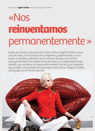 16 Noticias de ExportAr16 Noticias de ExportAr
Entrevista I Jazmín Chebar, directora de Jazmín Chebar
Desde que abrió su primer local en 1997, la firma Jazmín Chebar nunca
paró de crecer. Con 14 locales en la Argentina y exportaciones a cinco
países, la mentora y directora de la empresa que lleva su nombre
atribuye este éxito a la calidad de las prendas y a la originalidad de los
detalles, que combinan un toque de femineidad, humor y, por supuesto,
exclusividad. «Las prendas son pensadas como únicas», asegura Chebar,
distinguida con el Premio ExportAr.
«Nos
reinventamos
permanentemente»
 