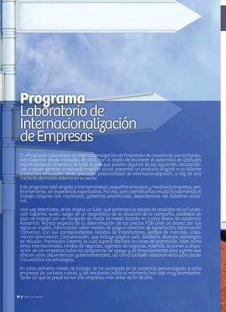 El «Programa Laboratorio de Internacionalización de Empresas» es coordinado por la Funda-
ción ExportAr desde mediados de 2013, con el objeto de favorecer el desarrollo de aptitudes
exportadoras en empresas de todo el país que posean algunas de las siguientes característi-
cas, a saber: generar un elevado impacto social; presentar un producto original o un sistema
productivo innovador; tener una clara potencialidad de internacionalización, a raíz de una
creciente demanda externa en su sector.
Este programa está dirigido a microempresas, pequeñas empresas y medianas empresas, pre-
ferentemente, sin experiencia exportadora. Por eso, para identificarlas resulta fundamental el
trabajo conjunto con municipios, gobiernos provinciales, dependencias del Gobierno nacio-
nal.
Una vez detectadas, se les asigna un tutor que pertenece al equipo de analistas de la Funda-
ción ExportAr, quien, luego de un diagnóstico de la situación de la compañía, establece un
plan de trabajo con un horizonte de hasta 24 meses basado en cuatro líneas de asistencia:
Asistencia Técnica respecto de la determinación de los precios FOB (Free on board, por sus
siglas en inglés), información sobre medios de pago o derechos de exportación; Información
Comercial, con sus correspondientes listados de importadores, perfiles de mercado, trata-
miento arancelario; Comunicación, que incluye página web, folletería, diversas estrategias
de difusión; Promoción Externa, lo cual supone distintas acciones de promoción, tales como
ferias internacionales, rondas de negocios, agendas de negocios. Además, se ponen a dispo-
sición de las empresas todos los programas de apoyo y de financiamiento para pymes que
ofrecen otras dependencias gubernamentales, así como también asesoramiento para llevar
a la práctica las estrategias.
En estos primeros meses de trabajo, se ha avanzado en la asistencia personalizada a ocho
empresas de variados rubros, y los resultados hasta el momento han sido muy promisorios.
Tanto así que se prevé sumar tres empresas más antes de fin de año.
Programa
Laboratoriode
Internacionalización
deEmpresas
20 Noticias de ExportAr
 