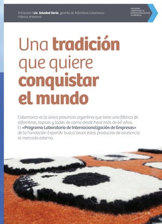 Una tradición
que quiere
conquistar
elmundo
Entrevista I Lic. Soledad Soria, gerenta de Alfombras Catamarca
Fábrica Artesanal
Catamarca es la única provincia argentina que tiene una fábrica de
alfombras, tapices y lados de cama desde hace más de 60 años.
El «Programa Laboratorio de Internacionalización de Empresas»
de la Fundación ExportAr busca llevar estos productos de excelencia
al mercado externo.
21Noticias de ExportAr
 